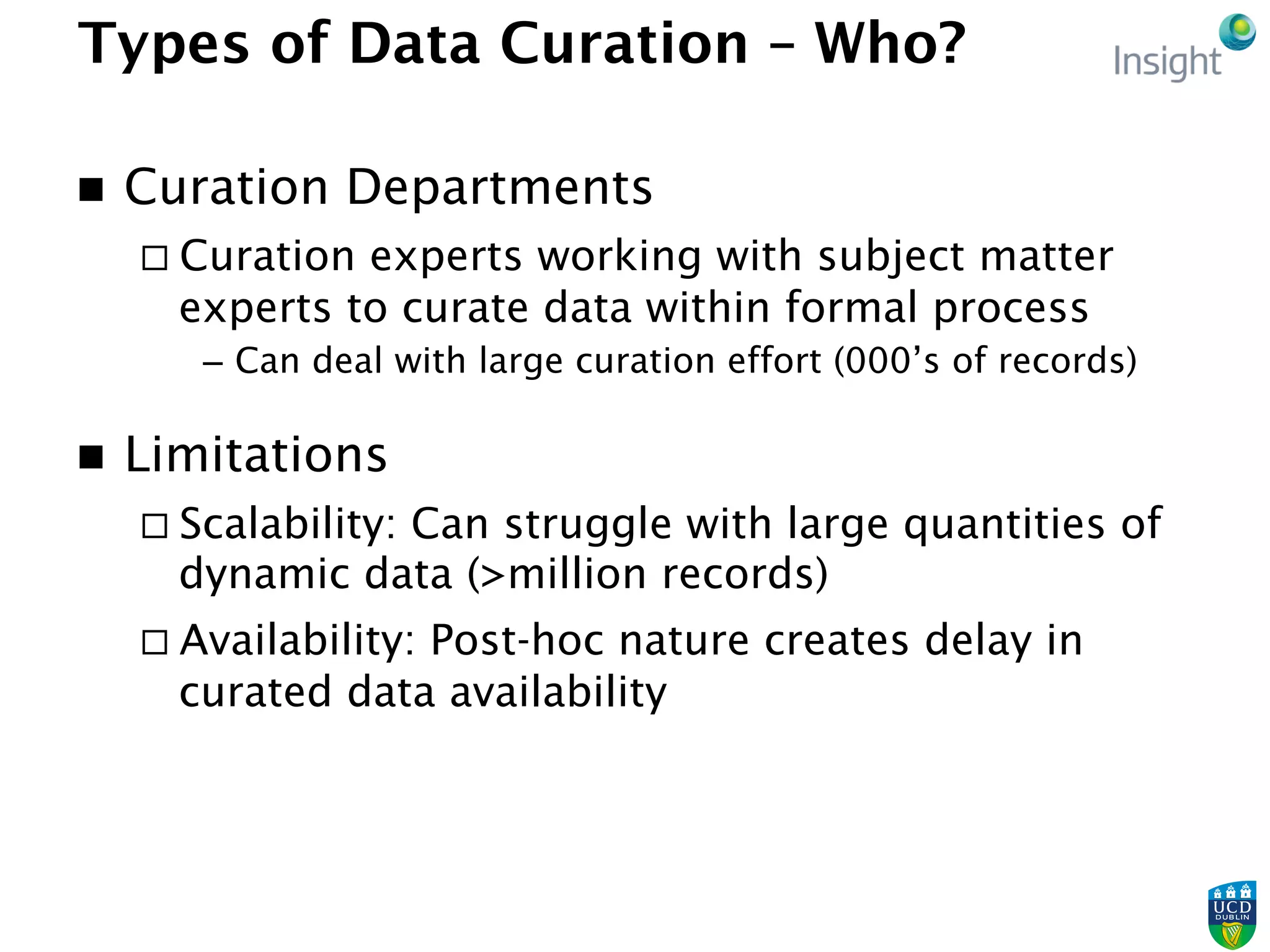 Types of Data Curation – Who?
n  Curation Departments
¨ Curation experts working with subject matter
experts to curate data within formal process
–  Can deal with large curation effort (000’s of records)
n  Limitations
¨ Scalability: Can struggle with large quantities of
dynamic data (>million records)
¨ Availability: Post-hoc nature creates delay in
curated data availability
 