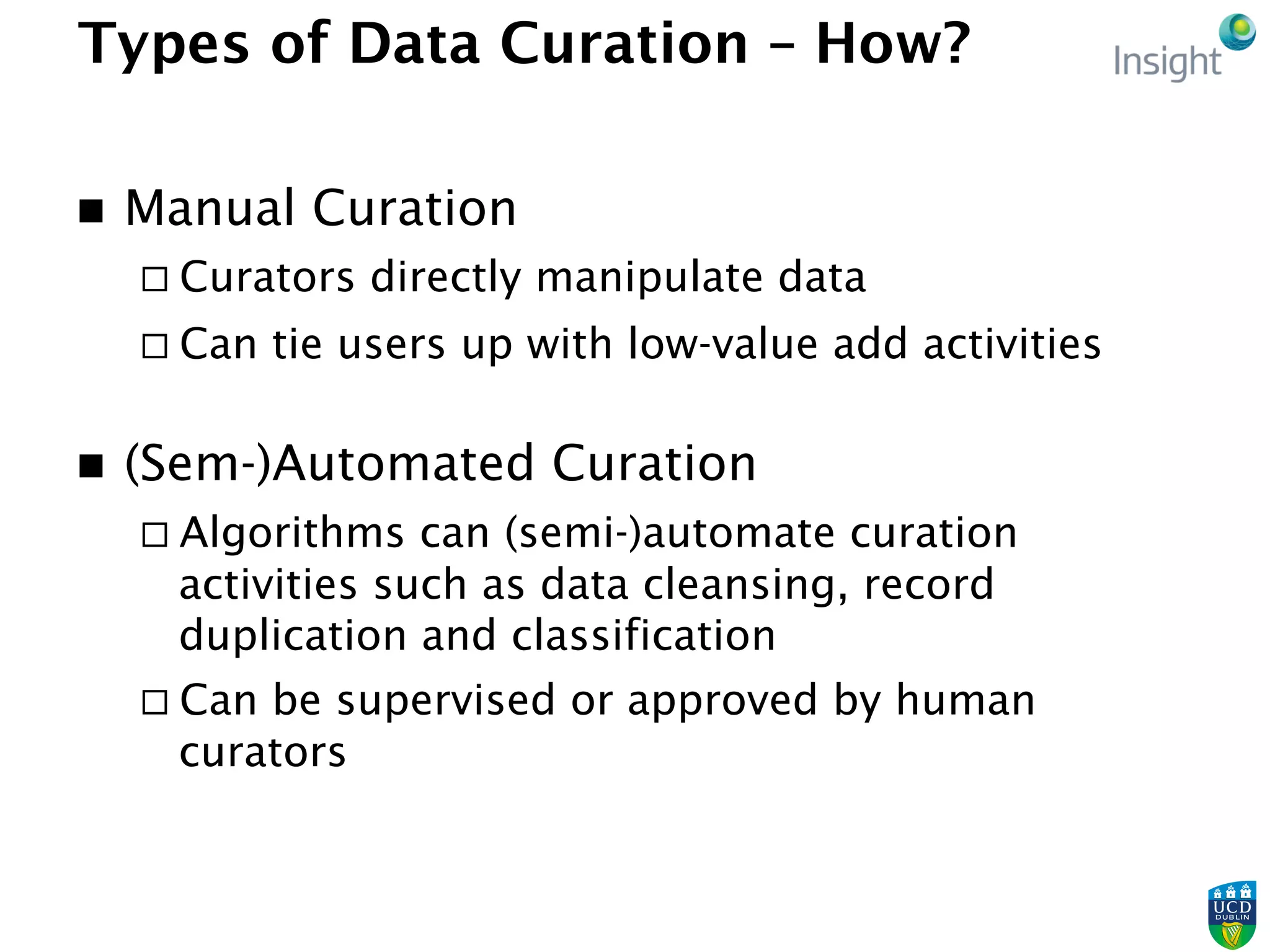 Types of Data Curation – How?
n  Manual Curation
¨ Curators directly manipulate data
¨ Can tie users up with low-value add activities
n  (Sem-)Automated Curation
¨ Algorithms can (semi-)automate curation
activities such as data cleansing, record
duplication and classification
¨ Can be supervised or approved by human
curators
 