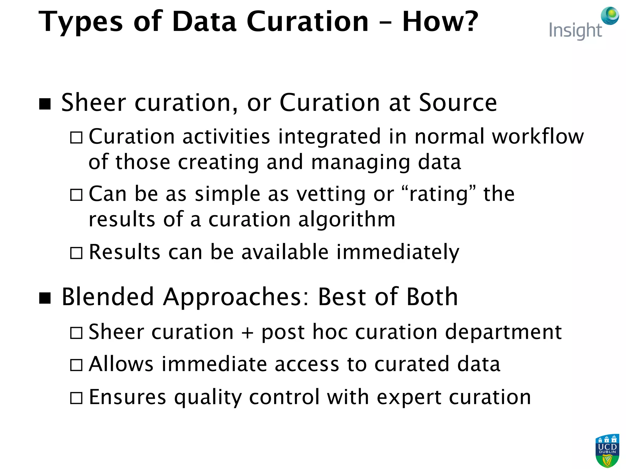 Types of Data Curation – How?
n  Sheer curation, or Curation at Source
¨ Curation activities integrated in normal workflow
of those creating and managing data
¨ Can be as simple as vetting or “rating” the
results of a curation algorithm
¨ Results can be available immediately
n  Blended Approaches: Best of Both
¨ Sheer curation + post hoc curation department
¨ Allows immediate access to curated data
¨ Ensures quality control with expert curation
 