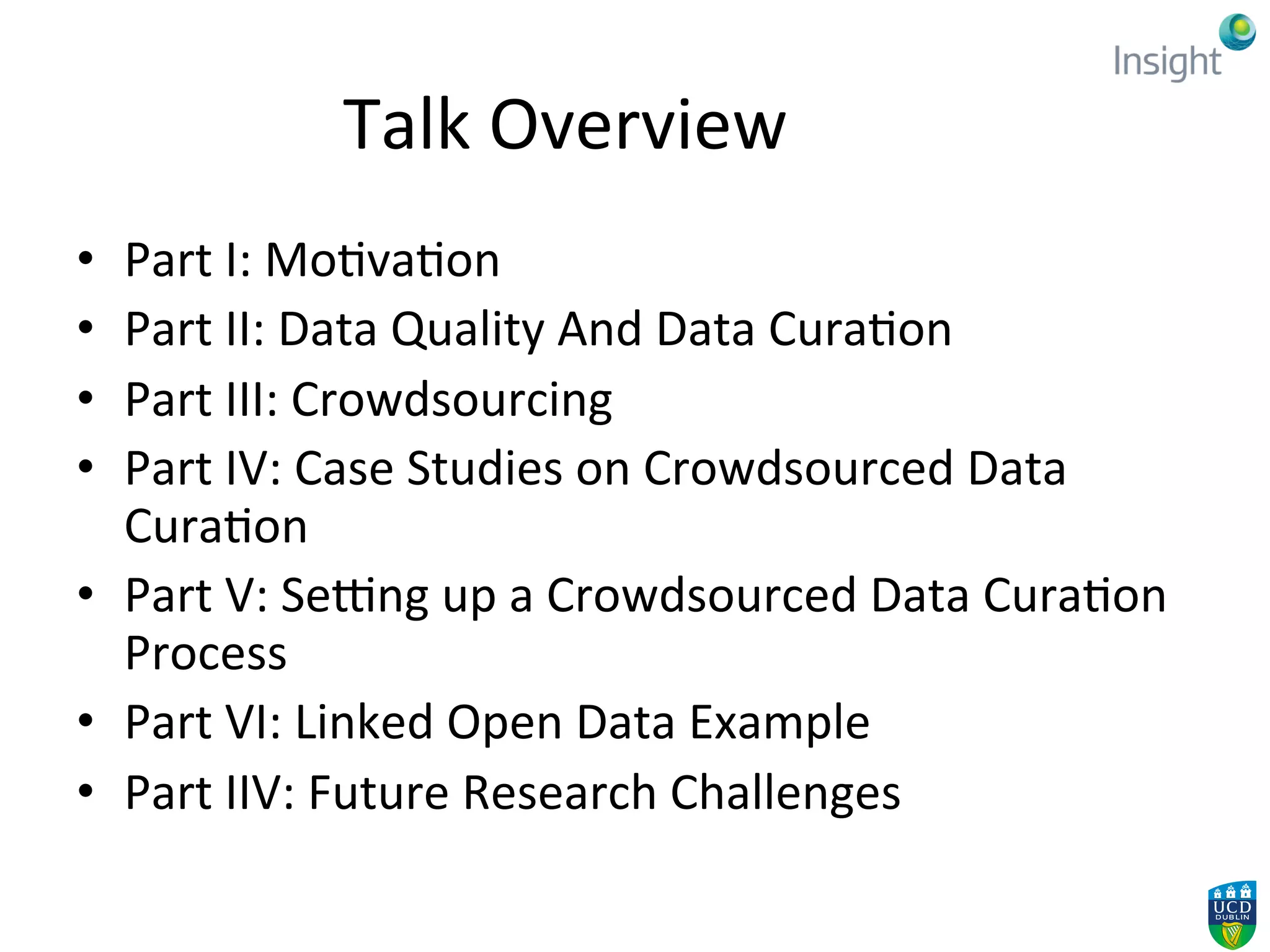 Talk	
  Overview	
  
•  Part	
  I:	
  Mo4va4on	
  
•  Part	
  II:	
  Data	
  Quality	
  And	
  Data	
  Cura4on	
  
•  Part	
  III:	
  Crowdsourcing	
  
•  Part	
  IV:	
  Case	
  Studies	
  on	
  Crowdsourced	
  Data	
  
Cura4on	
  
•  Part	
  V:	
  SeBng	
  up	
  a	
  Crowdsourced	
  Data	
  Cura4on	
  
Process	
  
•  Part	
  VI:	
  Linked	
  Open	
  Data	
  Example	
  
•  Part	
  IIV:	
  Future	
  Research	
  Challenges	
  
 