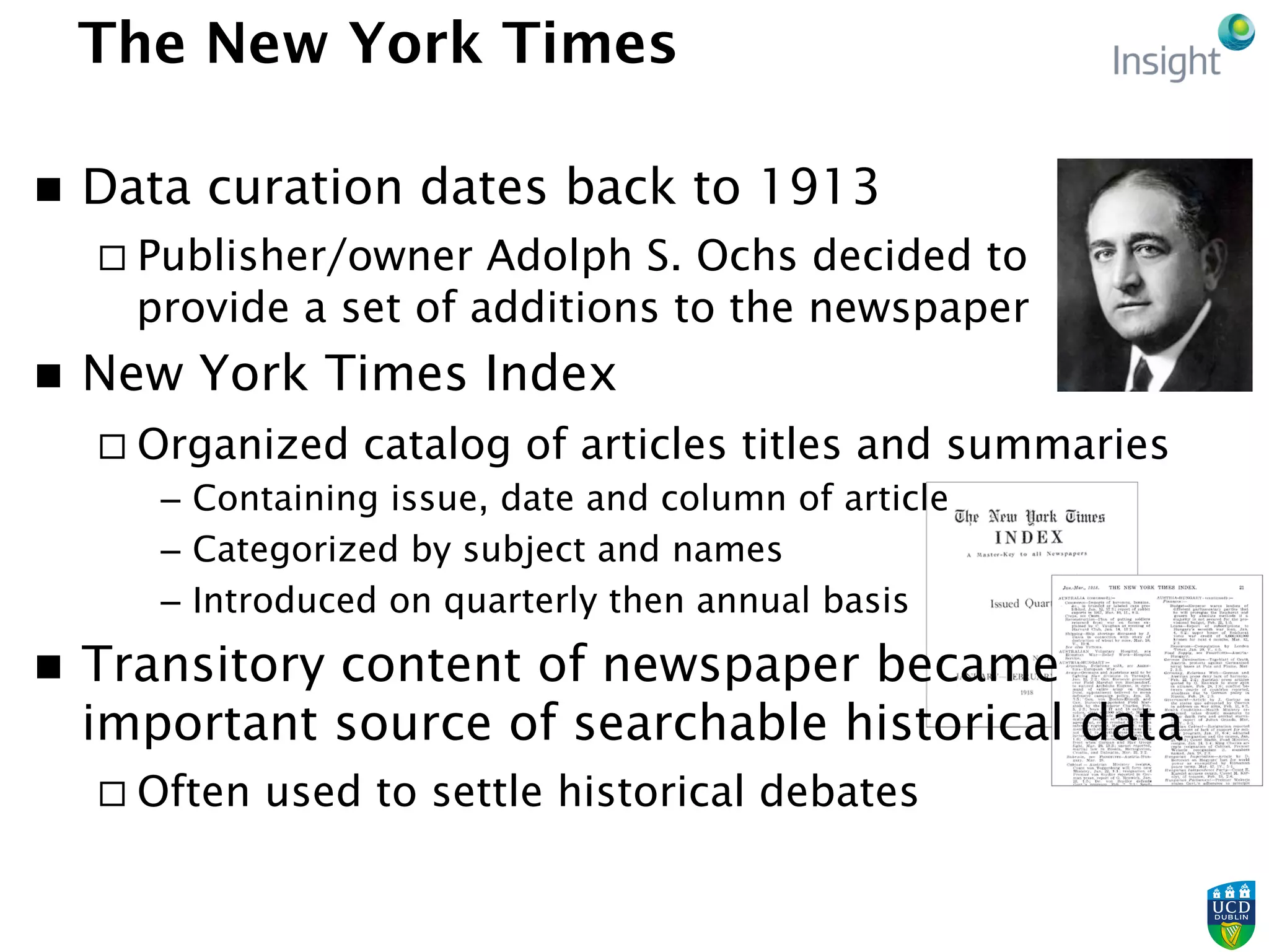 The New York Times
n  Data curation dates back to 1913
¨ Publisher/owner Adolph S. Ochs decided to
provide a set of additions to the newspaper
n  New York Times Index
¨ Organized catalog of articles titles and summaries
–  Containing issue, date and column of article
–  Categorized by subject and names
–  Introduced on quarterly then annual basis
n  Transitory content of newspaper became
important source of searchable historical data
¨ Often used to settle historical debates
 