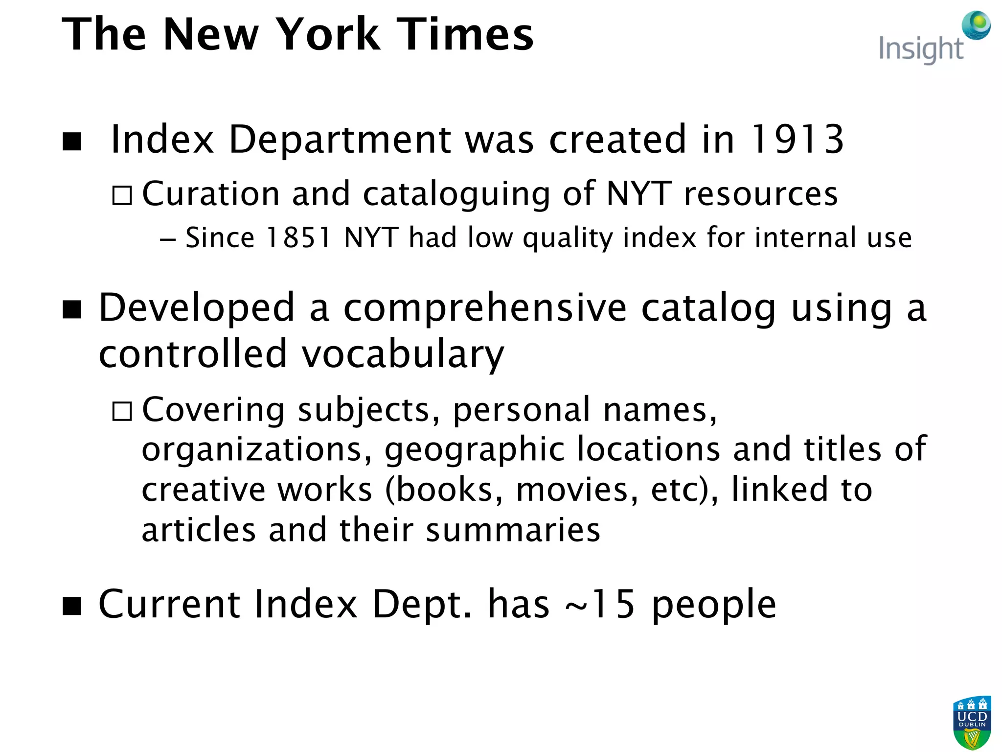 The New York Times
n   Index Department was created in 1913
¨ Curation and cataloguing of NYT resources
–  Since 1851 NYT had low quality index for internal use
n  Developed a comprehensive catalog using a
controlled vocabulary
¨ Covering subjects, personal names,
organizations, geographic locations and titles of
creative works (books, movies, etc), linked to
articles and their summaries
n  Current Index Dept. has ~15 people
 