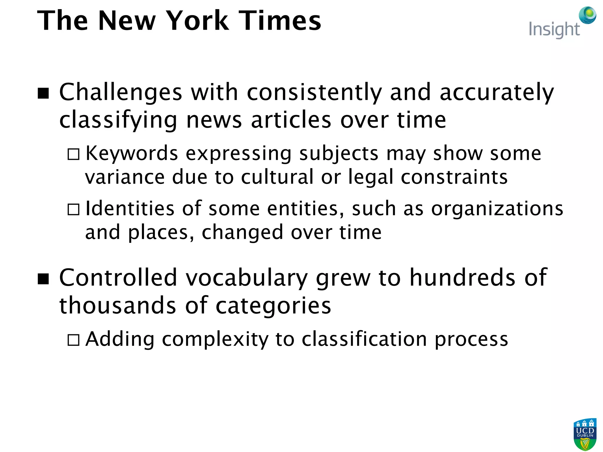 The New York Times
n  Challenges with consistently and accurately
classifying news articles over time
¨ Keywords expressing subjects may show some
variance due to cultural or legal constraints
¨ Identities of some entities, such as organizations
and places, changed over time
n  Controlled vocabulary grew to hundreds of
thousands of categories
¨ Adding complexity to classification process
 