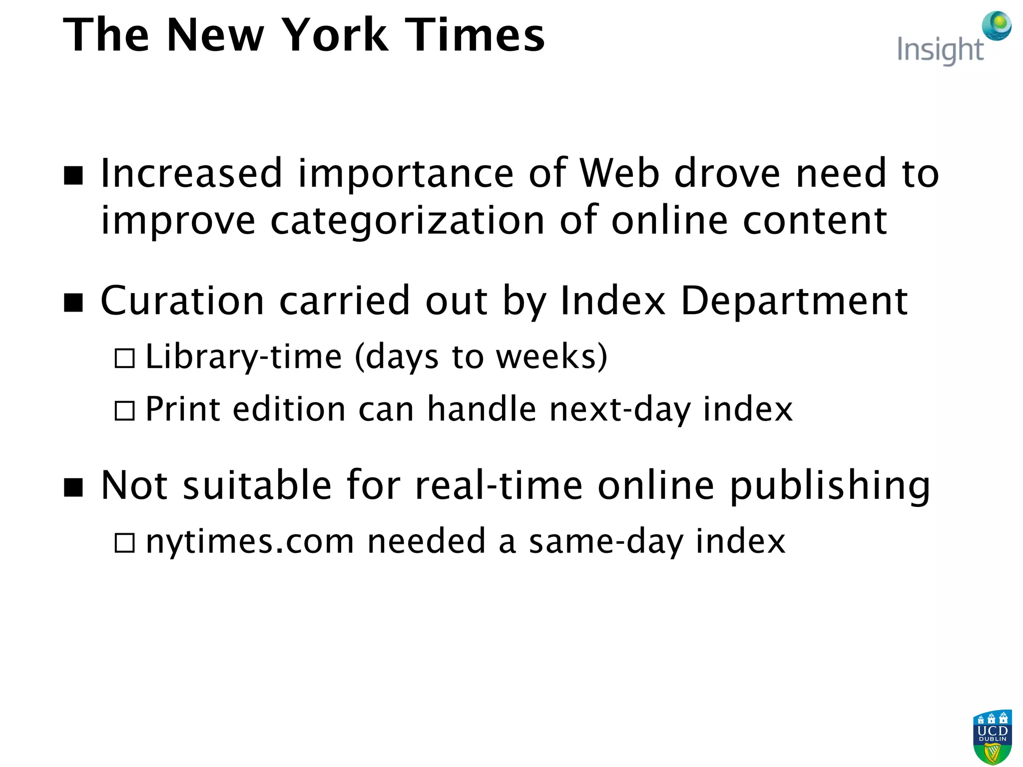 The New York Times
n  Increased importance of Web drove need to
improve categorization of online content
n  Curation carried out by Index Department
¨ Library-time (days to weeks)
¨ Print edition can handle next-day index
n  Not suitable for real-time online publishing
¨ nytimes.com needed a same-day index
 