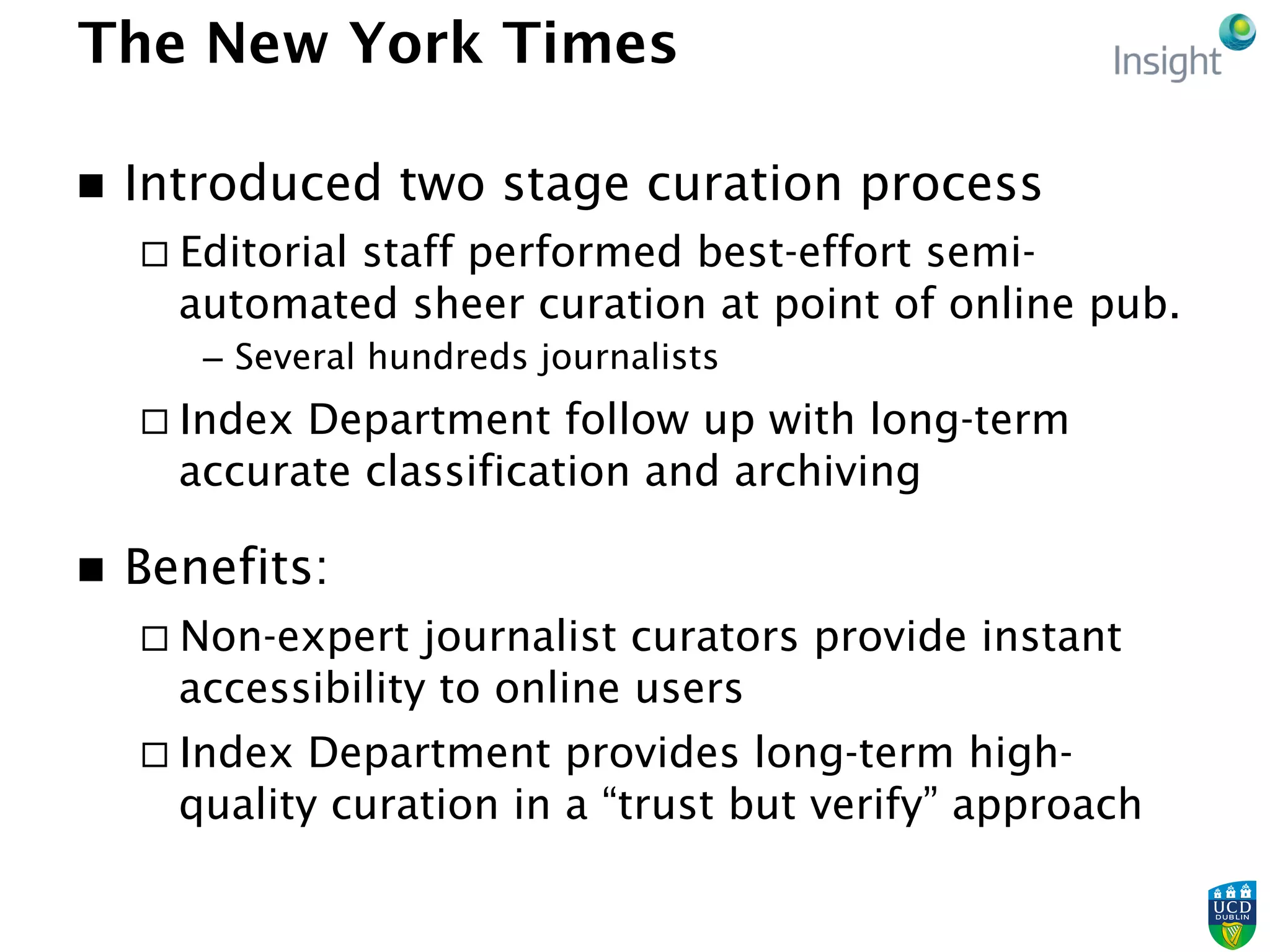The New York Times
n  Introduced two stage curation process
¨ Editorial staff performed best-effort semi-
automated sheer curation at point of online pub.
–  Several hundreds journalists
¨ Index Department follow up with long-term
accurate classification and archiving
n  Benefits:
¨ Non-expert journalist curators provide instant
accessibility to online users
¨ Index Department provides long-term high-
quality curation in a “trust but verify” approach
 