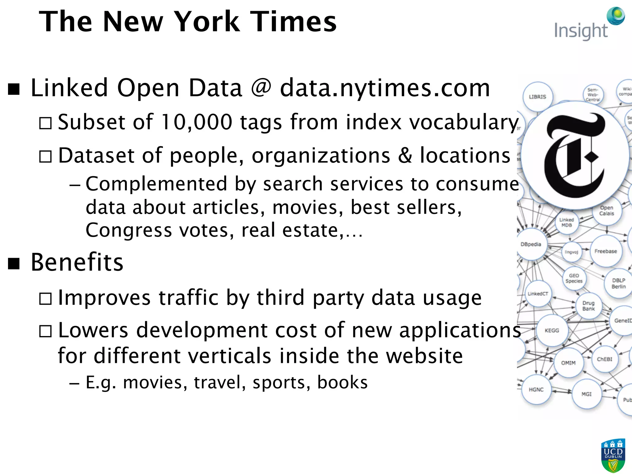 The New York Times
n  Linked Open Data @ data.nytimes.com
¨ Subset of 10,000 tags from index vocabulary
¨ Dataset of people, organizations & locations
– Complemented by search services to consume
data about articles, movies, best sellers,
Congress votes, real estate,…
n  Benefits
¨ Improves traffic by third party data usage
¨ Lowers development cost of new applications
for different verticals inside the website
–  E.g. movies, travel, sports, books
 