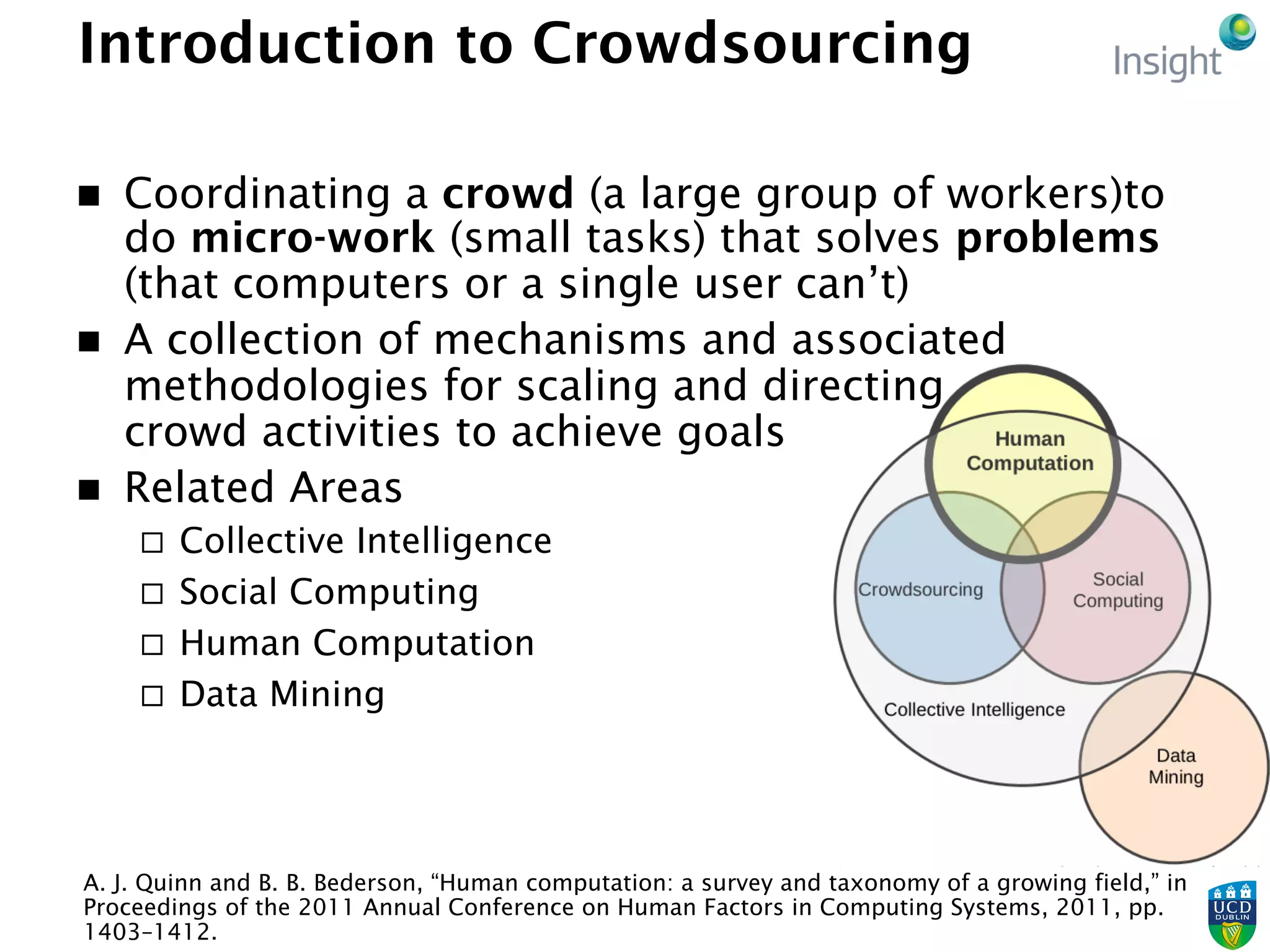 Introduction to Crowdsourcing
n  Coordinating a crowd (a large group of workers)to
do micro-work (small tasks) that solves problems
(that computers or a single user can’t)
n  A collection of mechanisms and associated
methodologies for scaling and directing
crowd activities to achieve goals
n  Related Areas
¨  Collective Intelligence
¨  Social Computing
¨  Human Computation
¨  Data Mining
A. J. Quinn and B. B. Bederson, “Human computation: a survey and taxonomy of a growing field,” in
Proceedings of the 2011 Annual Conference on Human Factors in Computing Systems, 2011, pp.
1403–1412.
 