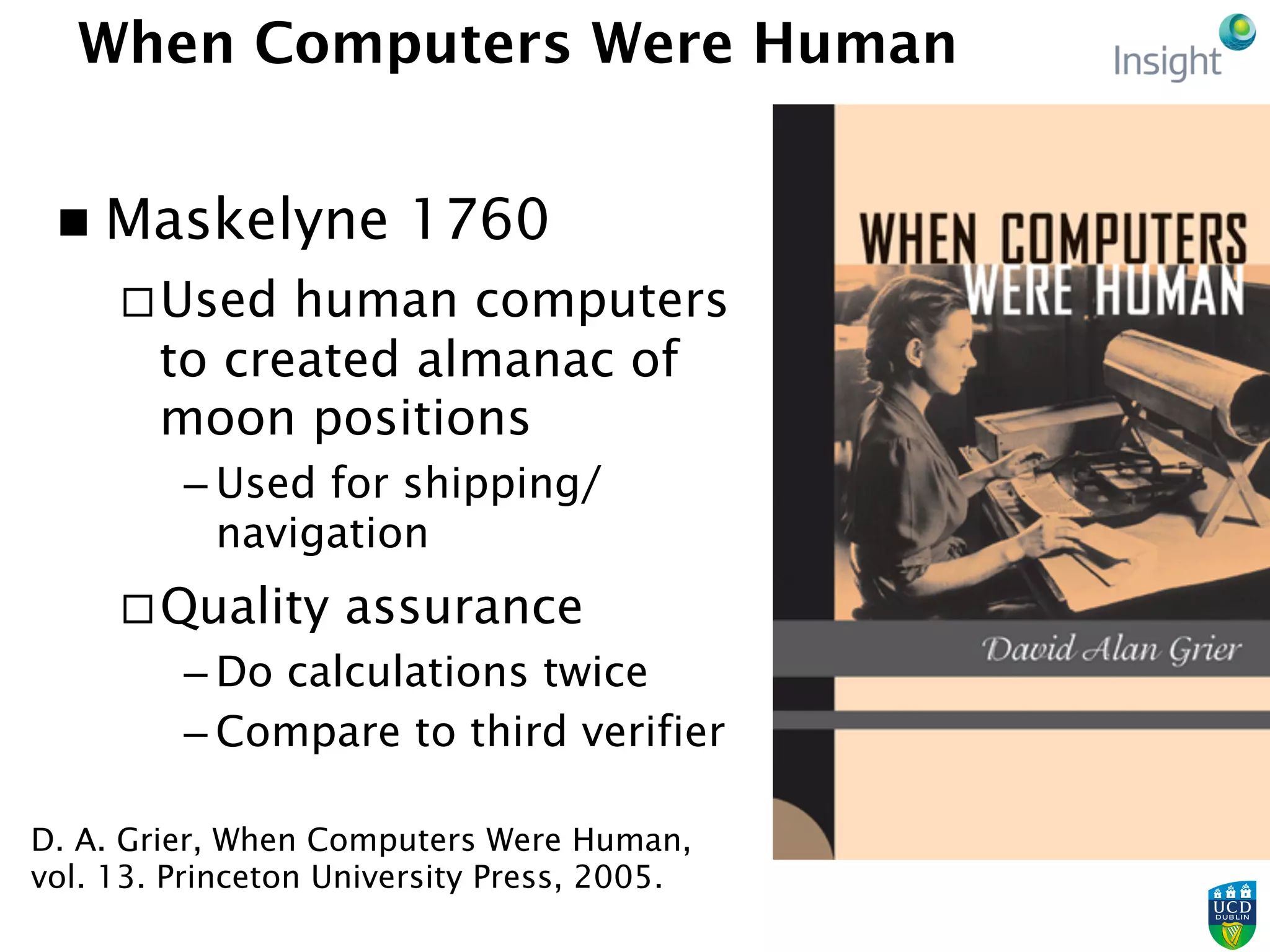 When Computers Were Human
n  Maskelyne 1760
¨ Used human computers
to created almanac of
moon positions
– Used for shipping/
navigation
¨ Quality assurance
– Do calculations twice
– Compare to third verifier
D. A. Grier, When Computers Were Human,
vol. 13. Princeton University Press, 2005.
 