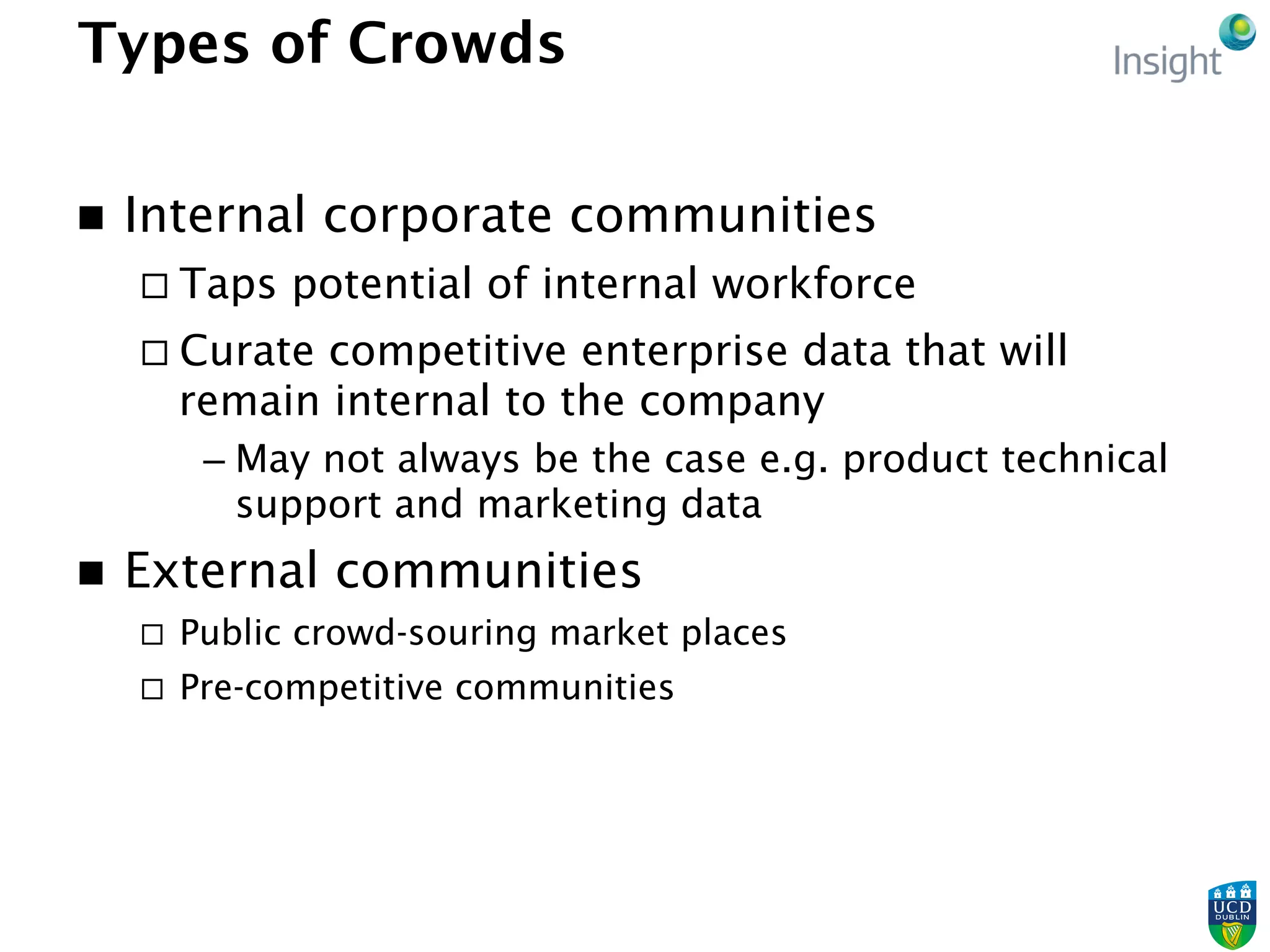Types of Crowds
n  Internal corporate communities
¨ Taps potential of internal workforce
¨ Curate competitive enterprise data that will
remain internal to the company
– May not always be the case e.g. product technical
support and marketing data
n  External communities
¨  Public crowd-souring market places
¨  Pre-competitive communities
 