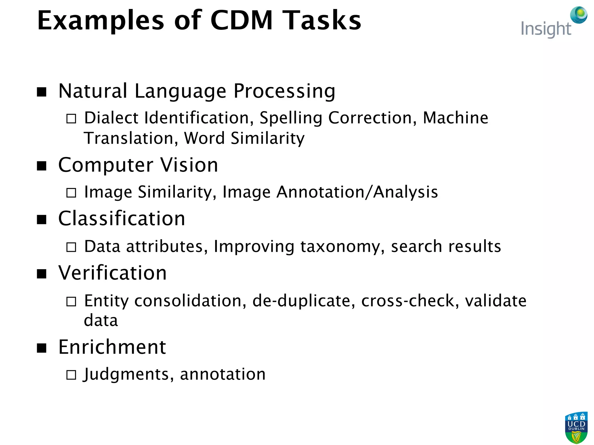 Examples of CDM Tasks
n  Natural Language Processing
¨  Dialect Identification, Spelling Correction, Machine
Translation, Word Similarity
n  Computer Vision
¨  Image Similarity, Image Annotation/Analysis
n  Classification
¨  Data attributes, Improving taxonomy, search results
n  Verification
¨  Entity consolidation, de-duplicate, cross-check, validate
data
n  Enrichment
¨  Judgments, annotation
 