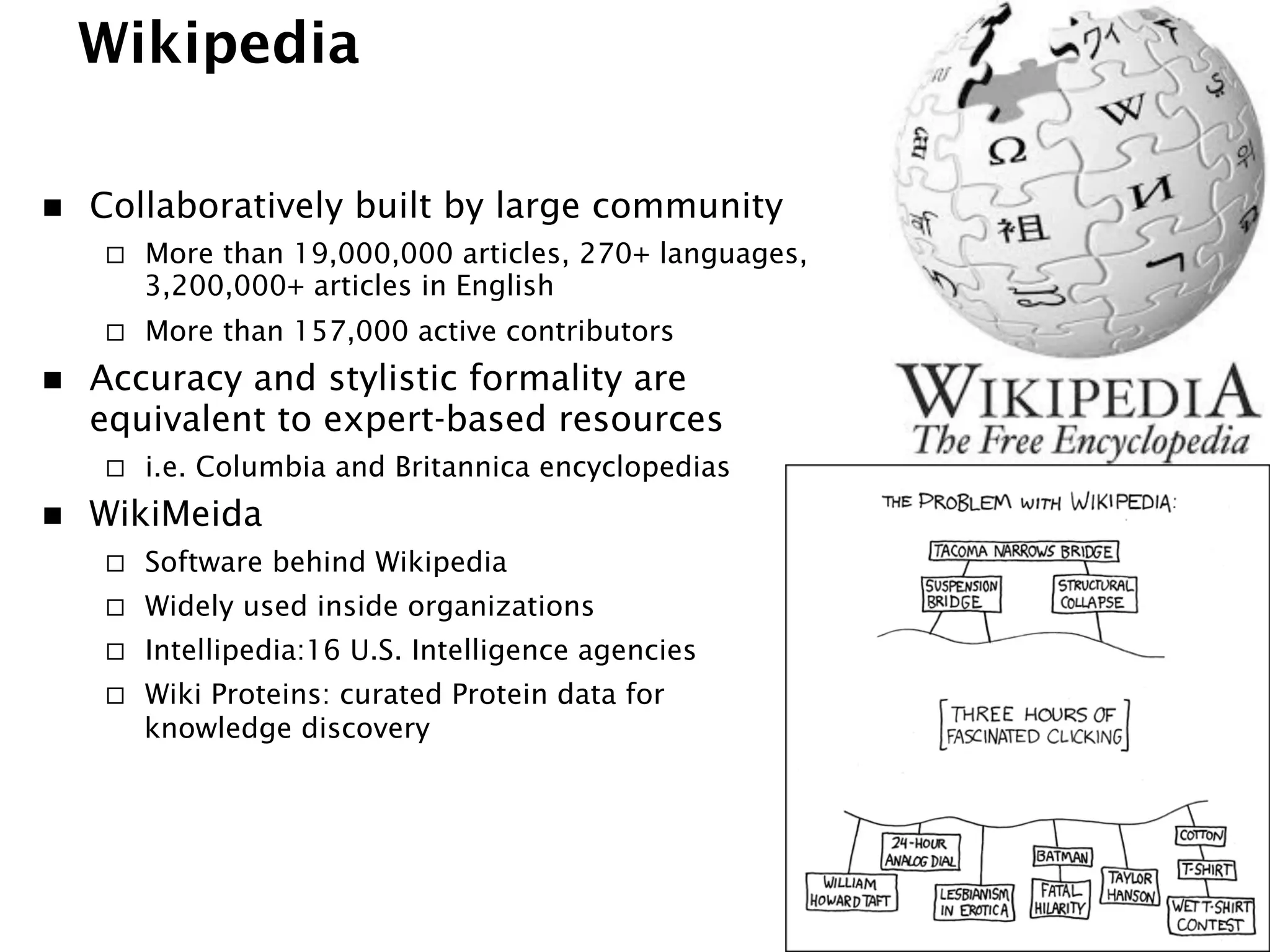 Wikipedia
n  Collaboratively built by large community
¨  More than 19,000,000 articles, 270+ languages,
3,200,000+ articles in English
¨  More than 157,000 active contributors
n  Accuracy and stylistic formality are
equivalent to expert-based resources
¨  i.e. Columbia and Britannica encyclopedias
n  WikiMeida
¨  Software behind Wikipedia
¨  Widely used inside organizations
¨  Intellipedia:16 U.S. Intelligence agencies
¨  Wiki Proteins: curated Protein data for
knowledge discovery
 