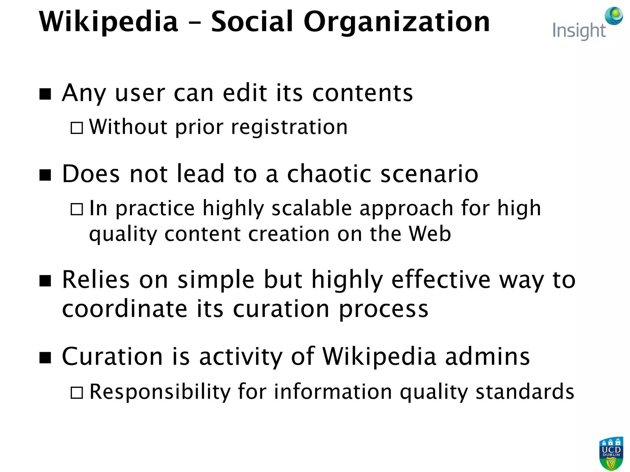 Wikipedia – Social Organization
n  Any user can edit its contents
¨ Without prior registration
n  Does not lead to a chaotic scenario
¨ In practice highly scalable approach for high
quality content creation on the Web
n  Relies on simple but highly effective way to
coordinate its curation process
n  Curation is activity of Wikipedia admins
¨ Responsibility for information quality standards
 