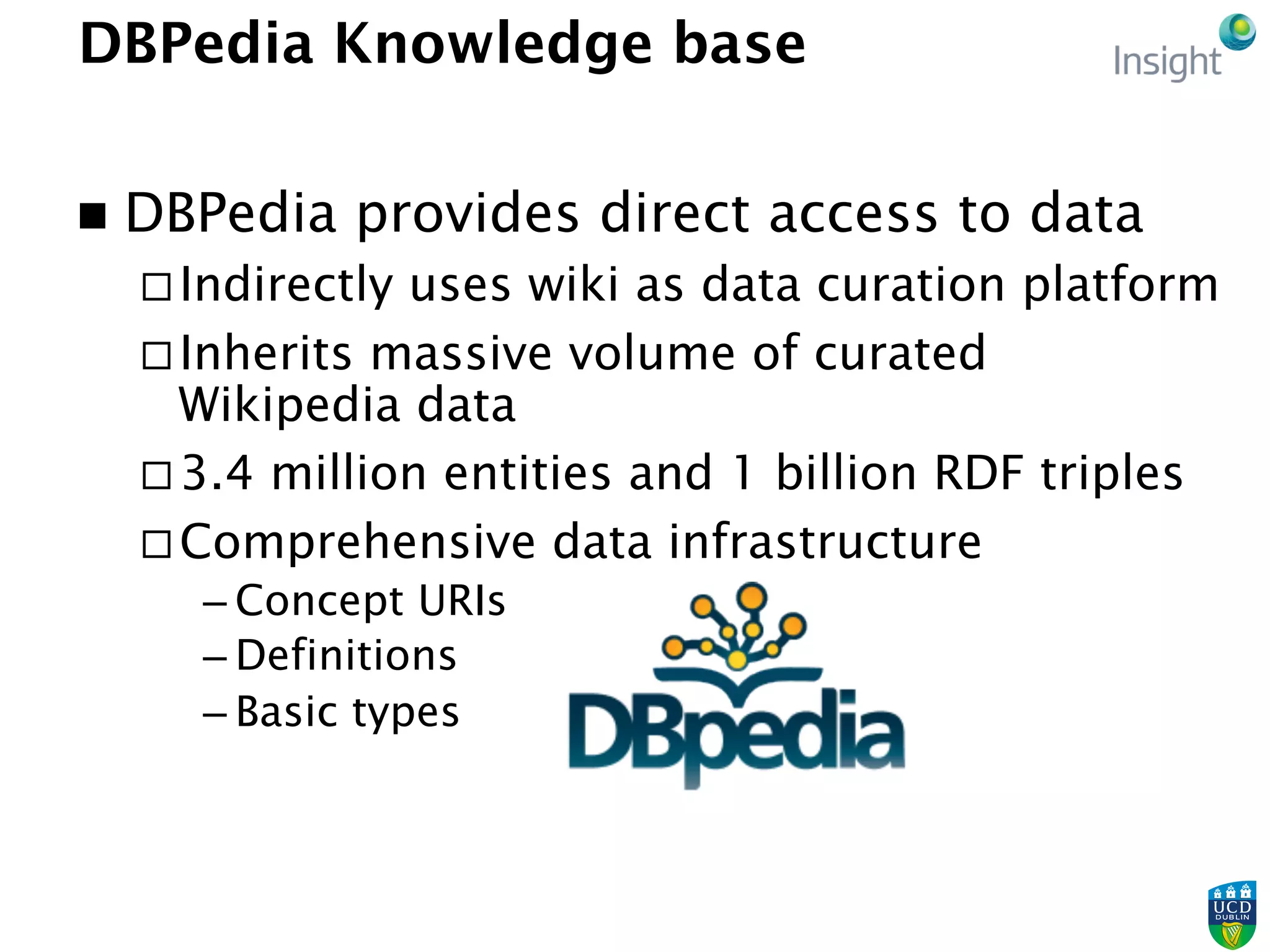 DBPedia Knowledge base
n  DBPedia provides direct access to data
¨ Indirectly uses wiki as data curation platform
¨ Inherits massive volume of curated
Wikipedia data
¨ 3.4 million entities and 1 billion RDF triples
¨ Comprehensive data infrastructure
– Concept URIs
– Definitions
– Basic types
 