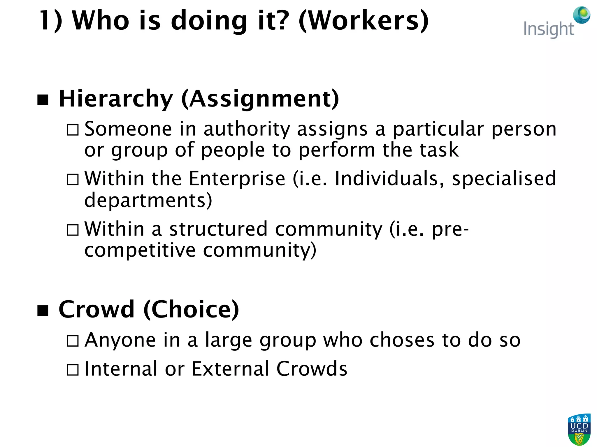 1) Who is doing it? (Workers)
n  Hierarchy (Assignment)
¨ Someone in authority assigns a particular person
or group of people to perform the task
¨ Within the Enterprise (i.e. Individuals, specialised
departments)
¨ Within a structured community (i.e. pre-
competitive community)
n  Crowd (Choice)
¨ Anyone in a large group who choses to do so
¨ Internal or External Crowds
 