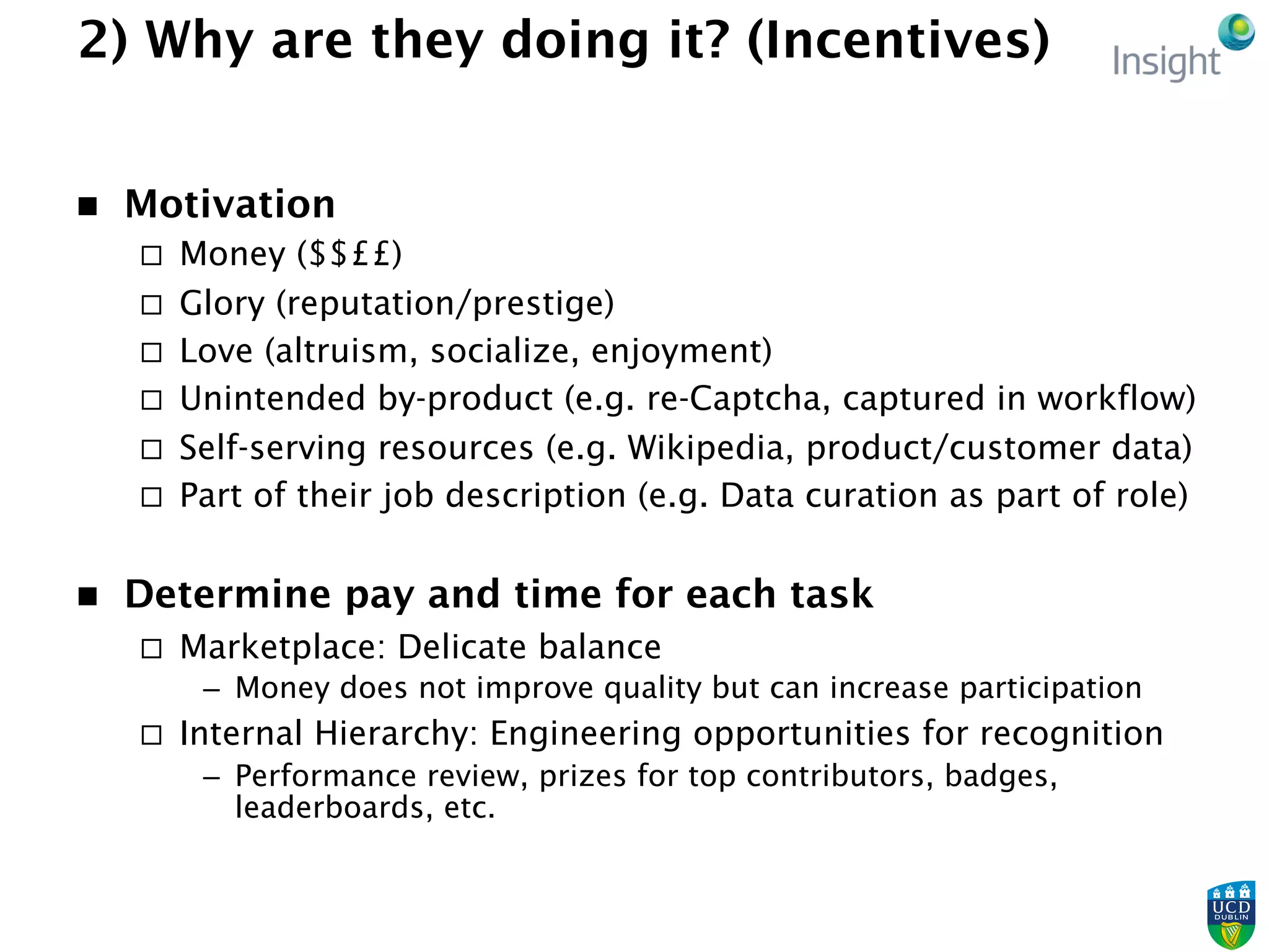 2) Why are they doing it? (Incentives)
n  Motivation
¨  Money ($$££)
¨  Glory (reputation/prestige)
¨  Love (altruism, socialize, enjoyment)
¨  Unintended by-product (e.g. re-Captcha, captured in workflow)
¨  Self-serving resources (e.g. Wikipedia, product/customer data)
¨  Part of their job description (e.g. Data curation as part of role)
n  Determine pay and time for each task
¨  Marketplace: Delicate balance
–  Money does not improve quality but can increase participation
¨  Internal Hierarchy: Engineering opportunities for recognition
–  Performance review, prizes for top contributors, badges,
leaderboards, etc.
 