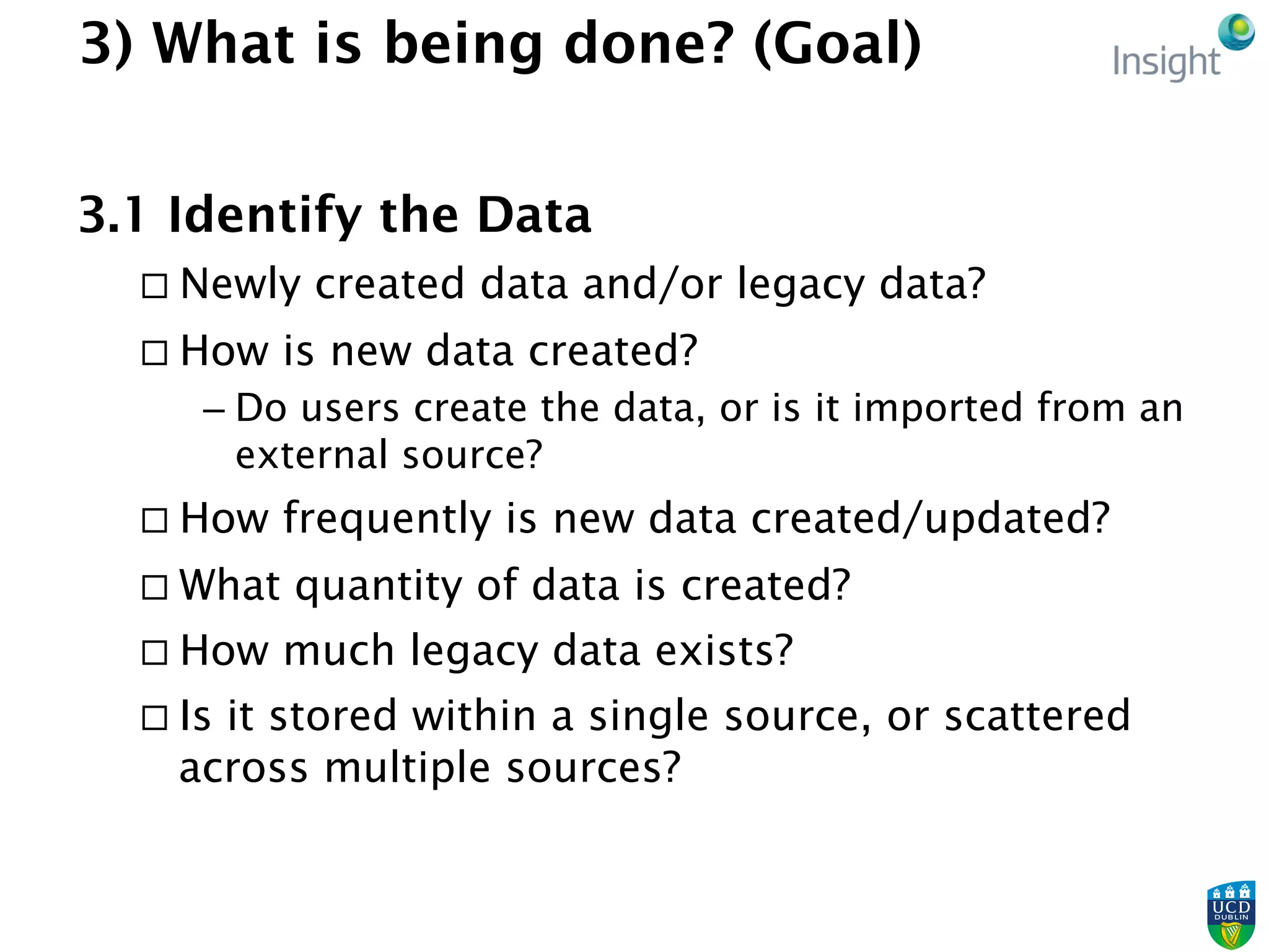 3) What is being done? (Goal)
3.1 Identify the Data
¨ Newly created data and/or legacy data?
¨ How is new data created?
– Do users create the data, or is it imported from an
external source?
¨ How frequently is new data created/updated?
¨ What quantity of data is created?
¨ How much legacy data exists?
¨ Is it stored within a single source, or scattered
across multiple sources?
 