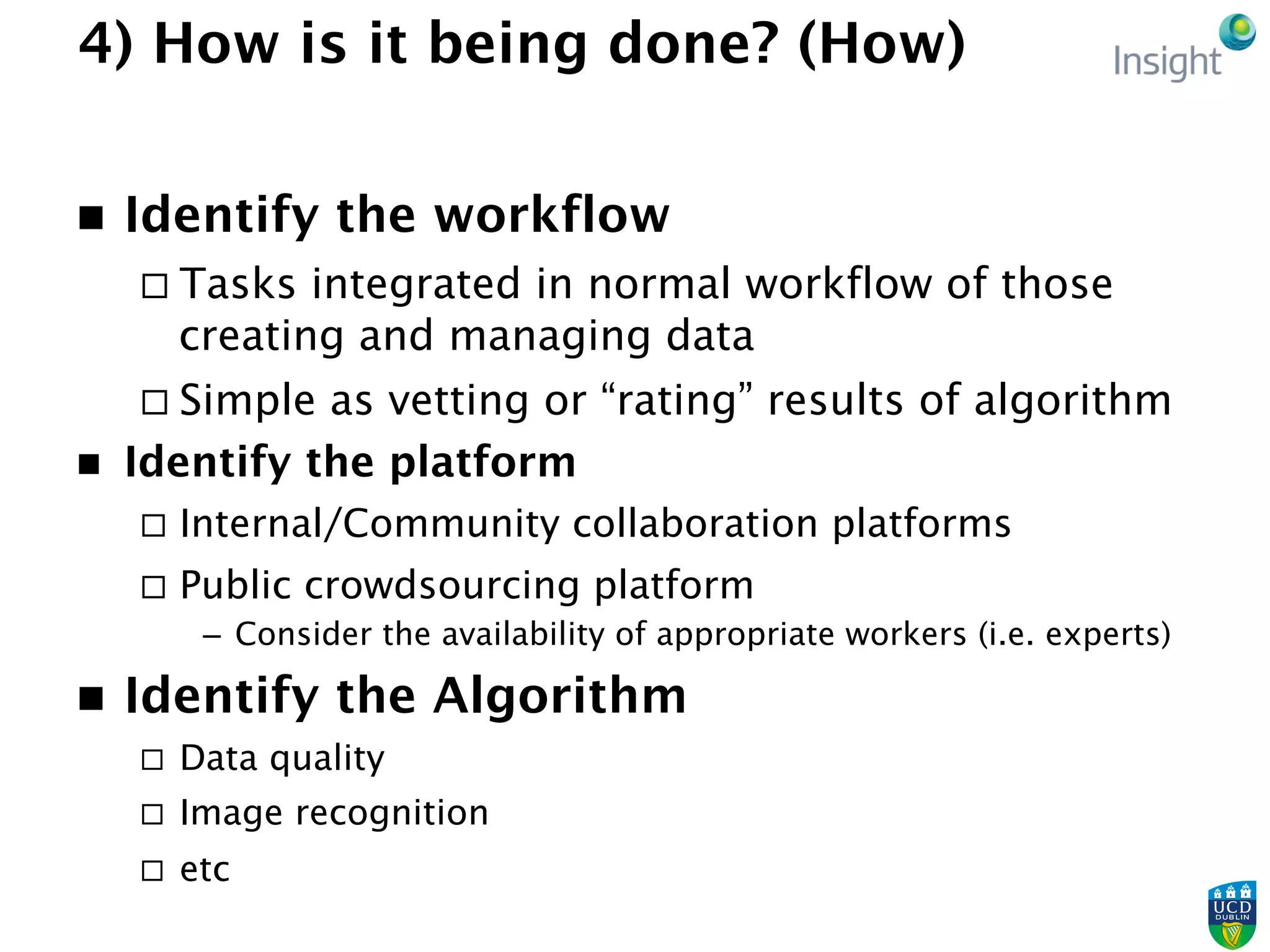4) How is it being done? (How)
n  Identify the workflow
¨ Tasks integrated in normal workflow of those
creating and managing data
¨ Simple as vetting or “rating” results of algorithm
n  Identify the platform
¨  Internal/Community collaboration platforms
¨  Public crowdsourcing platform
–  Consider the availability of appropriate workers (i.e. experts)
n  Identify the Algorithm
¨  Data quality
¨  Image recognition
¨  etc
 