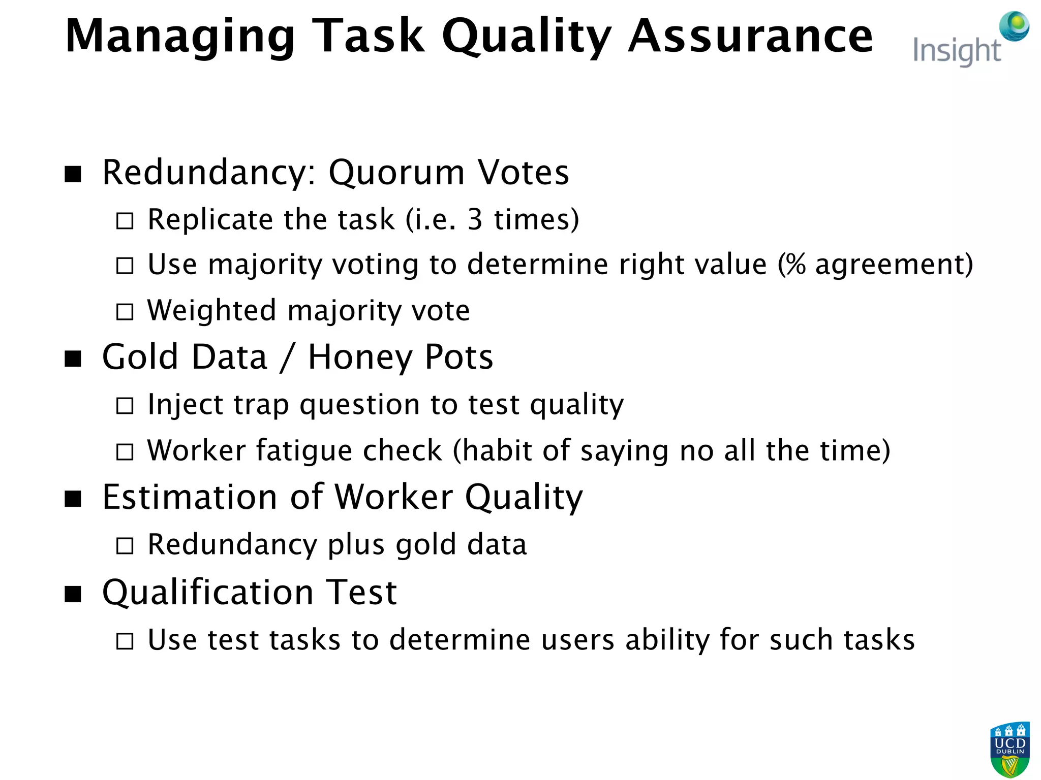 Managing Task Quality Assurance
n  Redundancy: Quorum Votes
¨  Replicate the task (i.e. 3 times)
¨  Use majority voting to determine right value (% agreement)
¨  Weighted majority vote
n  Gold Data / Honey Pots
¨  Inject trap question to test quality
¨  Worker fatigue check (habit of saying no all the time)
n  Estimation of Worker Quality
¨  Redundancy plus gold data
n  Qualification Test
¨  Use test tasks to determine users ability for such tasks
 