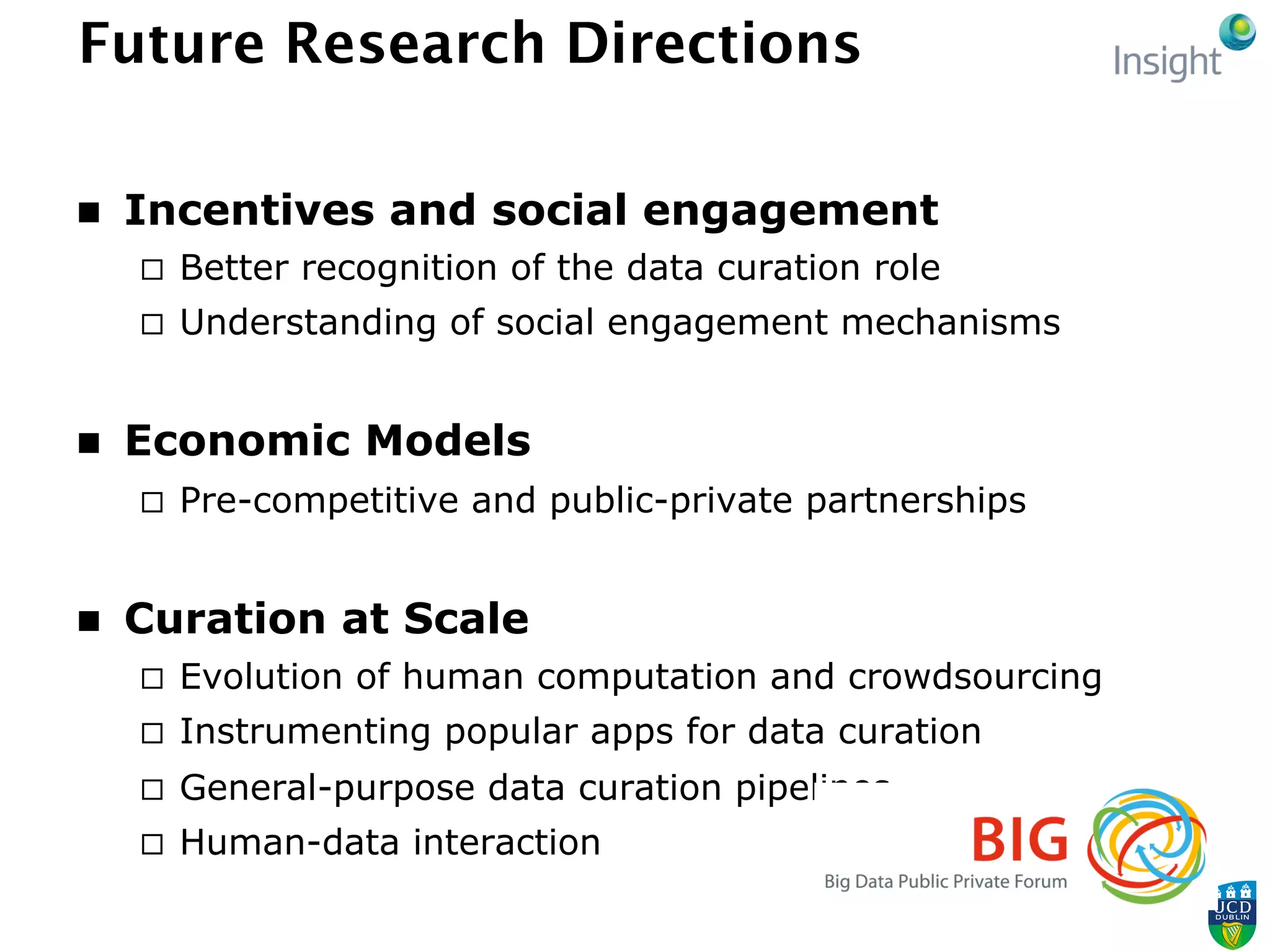 Future Research Directions
n  Incentives and social engagement
¨  Better recognition of the data curation role
¨  Understanding of social engagement mechanisms
n  Economic Models
¨  Pre-competitive and public-private partnerships
n  Curation at Scale
¨  Evolution of human computation and crowdsourcing
¨  Instrumenting popular apps for data curation
¨  General-purpose data curation pipelines
¨  Human-data interaction
 