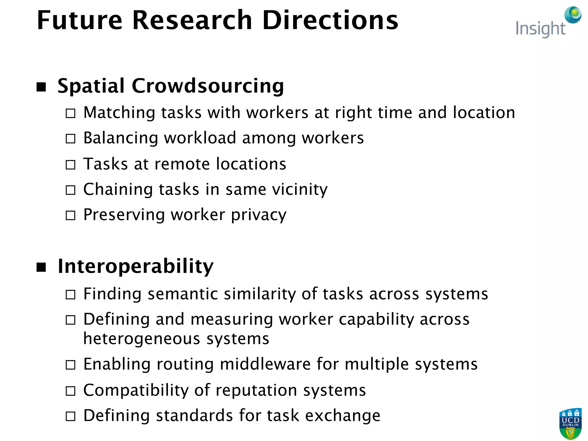 Future Research Directions
n  Spatial Crowdsourcing
¨  Matching tasks with workers at right time and location
¨  Balancing workload among workers
¨  Tasks at remote locations
¨  Chaining tasks in same vicinity
¨  Preserving worker privacy
n  Interoperability
¨  Finding semantic similarity of tasks across systems
¨  Defining and measuring worker capability across
heterogeneous systems
¨  Enabling routing middleware for multiple systems
¨  Compatibility of reputation systems
¨  Defining standards for task exchange
 