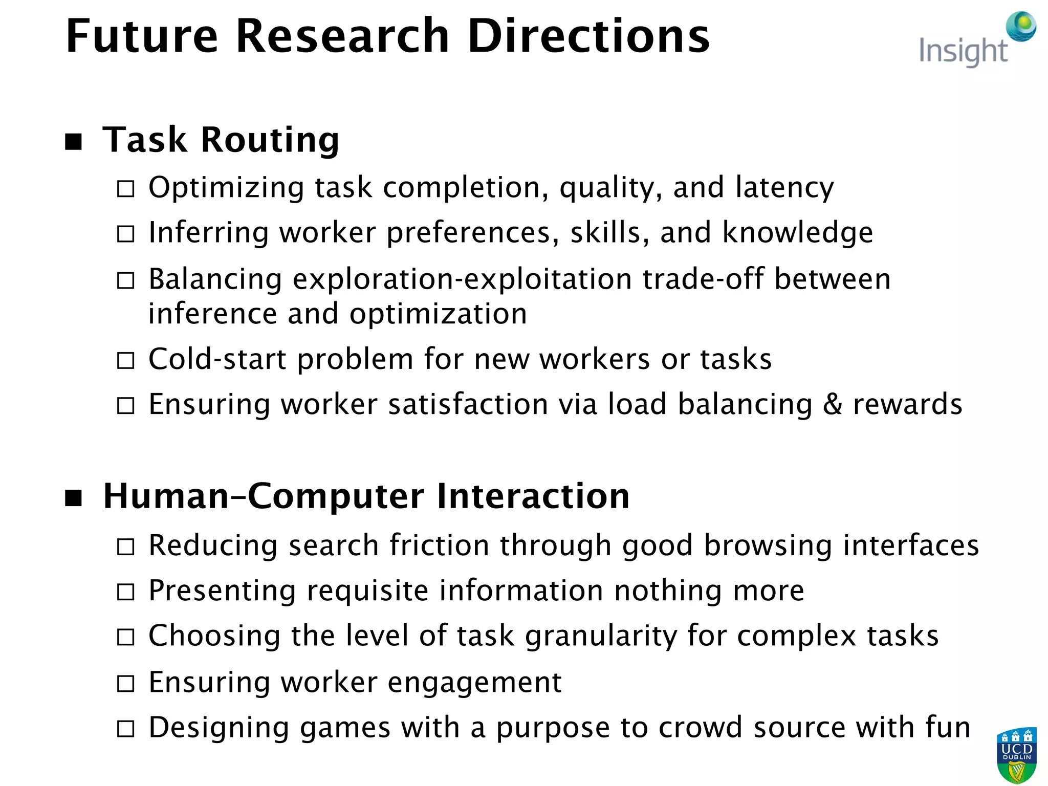 Future Research Directions
n  Task Routing
¨  Optimizing task completion, quality, and latency
¨  Inferring worker preferences, skills, and knowledge
¨  Balancing exploration-exploitation trade-off between
inference and optimization
¨  Cold-start problem for new workers or tasks
¨  Ensuring worker satisfaction via load balancing & rewards
n  Human–Computer Interaction
¨  Reducing search friction through good browsing interfaces
¨  Presenting requisite information nothing more
¨  Choosing the level of task granularity for complex tasks
¨  Ensuring worker engagement
¨  Designing games with a purpose to crowd source with fun
 