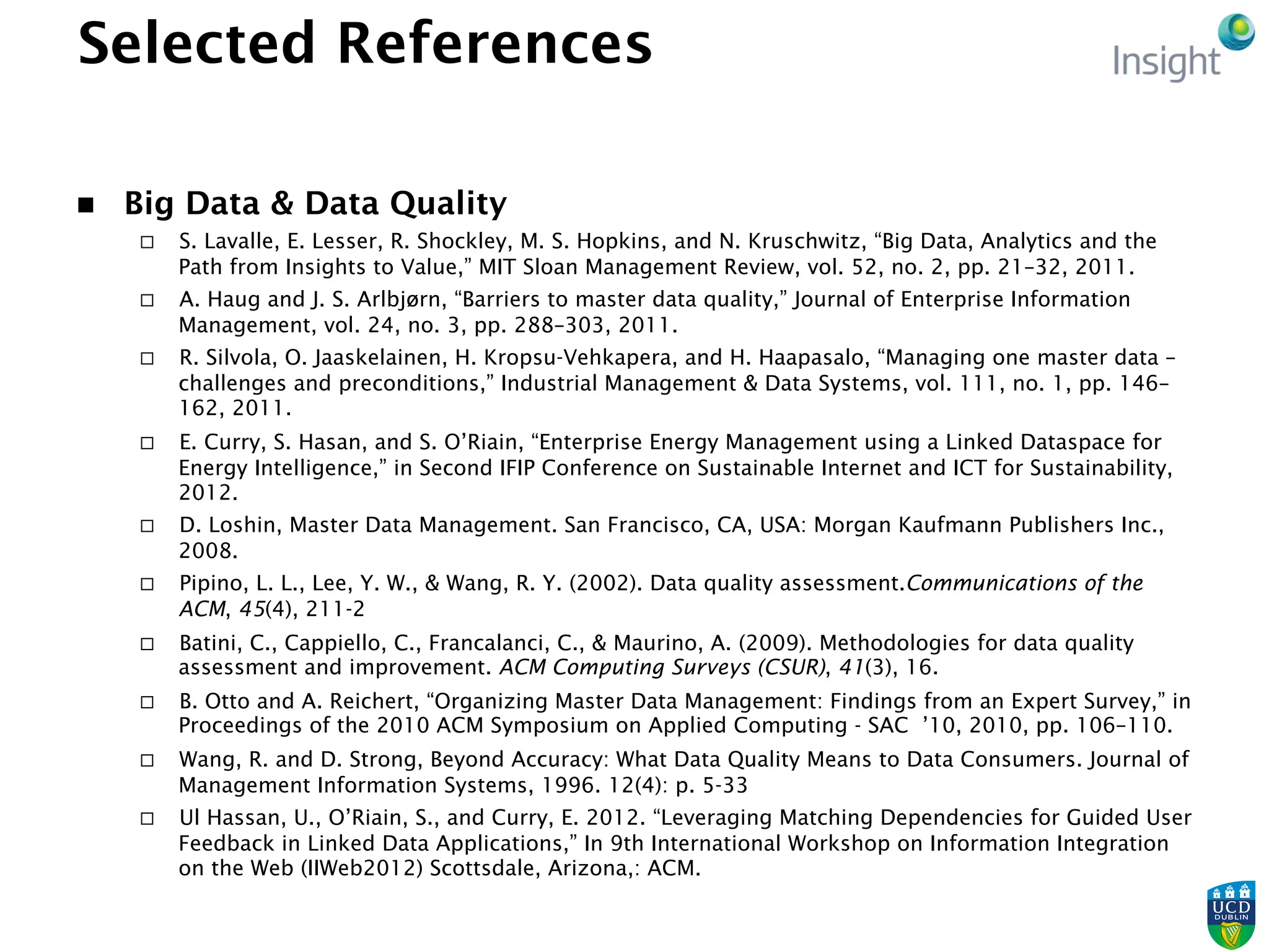 Selected References
n  Big Data & Data Quality
¨  S. Lavalle, E. Lesser, R. Shockley, M. S. Hopkins, and N. Kruschwitz, “Big Data, Analytics and the
Path from Insights to Value,” MIT Sloan Management Review, vol. 52, no. 2, pp. 21–32, 2011.
¨  A. Haug and J. S. Arlbjørn, “Barriers to master data quality,” Journal of Enterprise Information
Management, vol. 24, no. 3, pp. 288–303, 2011.
¨  R. Silvola, O. Jaaskelainen, H. Kropsu-Vehkapera, and H. Haapasalo, “Managing one master data –
challenges and preconditions,” Industrial Management & Data Systems, vol. 111, no. 1, pp. 146–
162, 2011.
¨  E. Curry, S. Hasan, and S. O’Riain, “Enterprise Energy Management using a Linked Dataspace for
Energy Intelligence,” in Second IFIP Conference on Sustainable Internet and ICT for Sustainability,
2012.
¨  D. Loshin, Master Data Management. San Francisco, CA, USA: Morgan Kaufmann Publishers Inc.,
2008.
¨  Pipino, L. L., Lee, Y. W., & Wang, R. Y. (2002). Data quality assessment.Communications of the
ACM, 45(4), 211-2
¨  Batini, C., Cappiello, C., Francalanci, C., & Maurino, A. (2009). Methodologies for data quality
assessment and improvement. ACM Computing Surveys (CSUR), 41(3), 16.
¨  B. Otto and A. Reichert, “Organizing Master Data Management: Findings from an Expert Survey,” in
Proceedings of the 2010 ACM Symposium on Applied Computing - SAC ’10, 2010, pp. 106–110.
¨  Wang, R. and D. Strong, Beyond Accuracy: What Data Quality Means to Data Consumers. Journal of
Management Information Systems, 1996. 12(4): p. 5-33
¨  Ul Hassan, U., O’Riain, S., and Curry, E. 2012. “Leveraging Matching Dependencies for Guided User
Feedback in Linked Data Applications,” In 9th International Workshop on Information Integration
on the Web (IIWeb2012) Scottsdale, Arizona,: ACM.
 