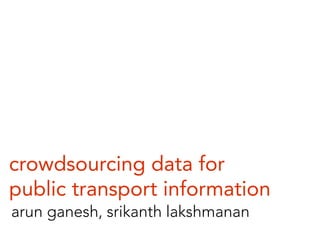 crowdsourcing data for
public transport information
arun ganesh, srikanth lakshmanan
 