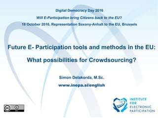 Digital Democracy Day 2016
Will E-Participation bring Citizens back to the EU?
18 October 2016, Representation Saxony-Anhalt to the EU, Brussels
Future E- Participation tools and methods in the EU:
What possibilities for Crowdsourcing?
Simon Delakorda, M.Sc.
www.inepa.si/english
 