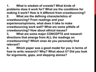 1.
What is wisdom of crowds? What kinds of
problems does it work for? What are the conditions for
making it work? How is it different from crowdsourcing? 
2.
What are the defining characteristics of
crowdsourcing? From readings and your
experience/opinions, what does it take to make
crowdsourcing work well? What are some pitfalls of
crowdsourcing? How about ethical issues? 
3.
What are some major CONCEPTS and research
directions that emerge from ALL the readings on
crowdsourcing? Which ones do you personally find
relevant? 
4.
Which paper was a good model for you in terms of
how to write research? Why? What about it? Did you look
for arguments, gaps, and stepping stones?

 