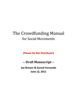 The Crowdfunding Manual <br />for Social Movements<br />(Please Do Not Distribute!)<br />-- Draft Manuscript --<br />Joe Brewer & Suresh Fernando<br />June 12, 2011<br />Please Read This First!<br />This manual is incomplete.  We have written about several substantive issues and gotten to this point.  We need your help to shape it into it’s final form.<br />What’s In Here Now<br />We have completed writing about:<br />The values shift and technology revolution that make new funding models essential;<br />The paradigm of open collaboration that lays foundations for the new economy;<br />A taxonomy of models and tools for collaborative finance;<br />The Pooled Ecosystem Fund as the solution to our financial challenges;<br />The nuts-and-bolts for running a successful crowdfunding campaign.<br />What We Know We Still Need<br />All of this material is a bit jumbled because it lacks an opening context.  We know that we still need:<br />A strong introduction that explains the role of finance in large-scale social movements;<br />Discussion of the mismatch between the progressive agenda and existing funding tools;<br />A historic case study that explains how the U.S. conservative movement aligned financial objectives with a cultural agenda to build its infrastructure;<br />Exploration of social justice and democracy through the lens of crowdfunding;<br />A vision of what 21st Century social movements can look like when crowds self-organize and pool resources to advance a shared agenda.<br />We are sharing this with you now because we believe that collaborative discussions about this material can improve the manuscript and ensure that it is useful for social innovators and entrepreneurs striving to solve the funding challenges that inhibit adoption of sustainable solutions to social problems.<br />Please read through this manuscript, make notes using the comment function of Microsoft Word, and join us for discussions about how it can be improved in the Google Group set up for this project.<br />Looking forward to working with you to complete this important project,<br />Joe Brewer & Suresh FernandoINTRODUCTION<br />So you want to successfully engage the crowd to solve the world’s most pressing challenges?  You’ve come to the right place.<br />We have watched as fragmented efforts across issue silos repeatedly divide social movements against themselves.  And we bear witness to the fact that the world is changing faster than our institutions can adapt.  The old roads lead to stagnation and ruin.  <br />We’d like to offer a new way forward that enables people to organize themselves around the issues and concerns that are most pressing to humanity—one that takes the power of collaborative engagement and applies it to our modes of organization.<br />Our purpose in writing this manual is to shed light on the vital capacities that 21st Century social movements will need to acquire with a special emphasis on the burgeoning set of tools for engaging crowds of people in a focused manner that leads to meaningful and substantive progress.<br />While the focus is primarily on crowdfunding techniques, we will need to paint a larger context to show just how deeply the world is shifting right now.  We are in the midst of a truly inspiring values transformation accelerated by a technological revolution that—unlike mechanistic models of the past—actually strengthens our social fabric and helps us better connect to one another.<br />To fully understand what crowdfunding is (and why it offers a glimpse of the new paradigm for social movements), we’ll have to survey the landscape of deep trends in cultural values, institutional forms, and collaboration tools that enable a new social order to emerge that spans the global economy.  This broad perspective will help us see how we can leverage the power of crowds to solve previously intractable problems.<br />Major topics we’ll cover along the way include:<br />What is crowdfunding and how is it different from traditional fundraising?<br />An overview of how social movements work, with an emphasis on the role of finance in building vital infrastructure;<br />A Taxonomy of different models for collaborative finance and their application parameters;<br />How to run a successful crowdfunding campaign;<br />The nature of engagement and collaboration in crowd-based approaches to social change.<br />WHAT IS CROWDFUNDING?<br />We are in the midst of a revolution where self-organized crowds have begun to displace entrenched powers as the primary drivers of social change in the world.  At the heart of this revolution is the capacity for people to easily find like-minded peers and collaborate using social media tools.<br />Crowdfunding has grown in popularity as a way for artists and entrepreneurs to directly engage their fans and invite them to help make their projects a success.  The most visible element in this process is the money that changes hands.  Yet, there are more interesting—and potentially transformative—things going on that warrant special attention.<br />Crowdfunding is a community-engagement process between an individual or organization seeking money to create something new and a crowd of supporters who want to participate in the effort in a meaningful way.  It is primarily about open collaboration among the participants that takes the form of:<br />An Invitation to Make A Successful Project; followed by<br />A Campaign to Engage More People in the Effort; and culminating in <br />A Celebration of What Everyone Has Created Together<br />Note how none of these steps is really about money.  Yes, there must be money pledged by fans.  And the amount of money raised needs to be sufficient for achieving goals set out initially by the project’s host.  But the central action centers around meaningful engagement that empowers the crowd to create something new.  This is why crowdfunding has so much potential for “game changers” in the arena of social movements.  It is a fundamentally empowering process that engages people in meaningful action.<br />Not bad for a process that also generates revenue for cool projects, eh?<br />In this manual you will learn how to leverage the power of crowds to drive social change.  You will discover how to create successful crowdfunding projects and which tools are best suited for your particular needs.  <br />So let’s get started.<br />THE ROLE OF FINANCE IN SOCIAL MOVEMENTS<br />[Add content about how social movements depend on infrastructure that gets built over time.  Present the U.S. Conservative Movement as a case study that shows how it was funded, which institutions were put in place, and why finance was essential.  <br />Then explain how the Progressive Movement needs different finance models because it’s objectives are not aligned with free market ideology – as the Conservative Movement is – and so it cannot exploit existing finance mechanisms to advance it’s agenda.]<br />AN INFLECTION POINT IN HUMAN HISTORY: WE ARE AT THE TIPPING POINT<br />We are at an inflection point in human history that requires us to answer the call. There is no more time to dawdle. This inflection point can be characterized by the convergence of a transformation in values with a technological revolution. This combination makes possible a techno-cultural re-ordering that enables us to interact with each other differently, making it possible to organize and coordinate activities in new and innovative ways as well as to re-define the very structure of our institutions, which are deeply connected to how we interact with each other.<br />In this manual, we will explore new ways of organizing and collaborating online with a view to shedding light on how our newfound capacity to massively collaborate and coordinate activity can serve as a basis for bringing about the Tipping Point.  A global revolution is now within our grasp.<br />We will also examine some of the difficulties with current institutional models that aim to support social impact work and will offer suggestions for how these models might be updated.<br />The Values Transformation<br />The Tipping Point is finally in reach, made possible by an immense transformation in values that has many different axes. Here are a few:<br />Climate Change: A Rallying Cry: This generation is unique in all of human history in that we are faced with the greatest challenge ever presented to our species; the threat of climate change. This is a global threat that places our entire species at risk. In and of itself this is remarkable, but what makes our current situation unique is that we are faced with this threat in conjunction both with the knowledge of this threat as well as sufficient communication and technological capacity to do something about it.  We are in the midst of crisis and have the tools to cultivate empowered collective action.<br />Mistrust of, and Disinterest in, the Political Process: Notwithstanding certain gains accrued with the recent election of President Obama and several populist uprisings around the world, the political process involves in a limited way, at best, half the populace and deeply engages far fewer. Our best and brightest spurn ‘opportunities’ in public service in search of the all-mighty dollar. The way that we are governed is seen as the lesser of many possible evils, and doesn’t really engage our capacity for creativity to make progress on addressing global challenges.<br />Financial Market Collapse and the Rebalancing of Power: The recent collapse of financial markets makes it evident to a growing majority that the capitalist paradigm is not sacrosanct. It is ripe with systemic flaws and (if it was not apparent already) rife with greed and avarice. It brings forth the worst of human nature and we feel a subtle but steady shift in the global balance of power. We know that this shift will bring about new institutions; even if we don’t know what those institutions will look like.  The old ones are simply inadequate in the face of 21st Century challenges.<br />Species Extinction Risk: For the first time in the course of human history, the climate change problem has forced us to have a conversation about the possibility of the extinction of our species. We, the most intelligent and ‘rational’ of animals have brought this upon ourselves. Now is the time to pull out all stops and explore radical possibilities to reverse the process.<br />Alienation and Fragmentation in Western Culture: Economic and political problems sit side by side with deep feelings of dislocation, disempowerment, powerlessness, boredom and outright depression. We have created a culture where we are forced to spend the vast majority of the day doing menial tasks in service of a corporate agenda that is disconnected from our deepest personal concerns. We sit in cubicles with walls.  Similarly our homes separate and divide us. We long for community and connection. There must be a better way!<br />Absence of Spiritual/Holistic Context: The deep sense of disconnection and unhappiness that we feel is further exacerbated by the erosion of a deeper cultural commitment to a larger social context. Spirituality, broadly understood, is also not a part of life in the same way that it used to be. The capitalist push towards individualism has taken its toll over the last several generations. We no longer think of the greater good or celebrate the beauty of our planet.<br />Economic Inequity/War: All of the above takes place within a world that is dramatically polarized; those that have stand in stark contrast to those that do not. This disparity is not new, but is more visible than ever.<br />This sampling of observations about the world we live in today makes evident the need for a new orientation of values that shape our we govern ourselves, generate business, and work together to make our communities more resilient in the face of change.  Inklings of a values transformation have started to emerge.  And a technological revolution has begun to offer new modes of social organization that can accelerate this cultural process. <br />Values TransformationThe Forces at PlayClimate ChangeFinancial Market CollapseAlienation and Fragmentation in Western CultureDiscontent!Species Extinction RiskAbsence of Holistic/Spiritual ContextMistrust of, and Disinterest in, Political ProcessEconomic Inequity/WarWhat is different today is that we all know it, we all see it and we all know that we all know it!... Collective consciousness!!<br />The Technological Revolution<br />The Internet era is just beginning to mature. It is easy to forget the days of the Netscape IPO in 1994 which, in some sense, marks the birth of the Internet era. Lost in the hype and promise of increased sales has been a sufficient examination of the changing nature of the dynamics of interaction that become possible as a result of the following simultaneous trends: <br />Technological TransformationThe Forces at PlayBroadband ProliferationIncrease in Processing PowerDecrease in Cost of MemoryReal Time Infrastructure Power at Edge of NetworkHigh VISIBILITY and ConnectednessWhat Does this lead to?<br />The convergence of (1)the ubiquity of broadband dispersion; (2) increases in processing power; and (3) the decreases in the cost of memory is leading to a real-time infrastructure where everyone can be connected with everyone else all the time.  This has profound implications for the very notion of community and the ability to organize and coordinate activity across geographic boundaries over sustained periods of time.<br />It now becomes possible for us to come together like never before.<br />The Tipping Point<br />We can understand the Tipping Point as being the result of the convergence of the values transformation with this technological transformation. A proper understanding of these dynamics makes many things possible that were previously unthinkable.<br />The Tipping PointThe Forces at PlayValues TransformationTechnological Transformation The Tipping Point!!So What Now?<br />WHAT MAKES TODAY DIFFERENT?<br />It’s essential to understand that within the context described above things are different because we have much greater visibility into the disparate nature of our existence as a global family. We see, through the media and the internet, the problems that others have, the possible riches, the possible solutions etc. The difference lies in the nature and possibilities for collective consciousness.<br />Our current situation can be characterized simultaneously as creating a personal context that alienates as well as provides the possibility for connection that spans the globe.<br />The move we need to make is from a paradigm of fragmentation and opacity to a new paradigm that enables deeper collaboration and engagement across boundaries—be they cultural, institutional, political, or economic.<br />THE NEW PARADIGM<br />The transition from the old paradigm to the new one can be described as follows:<br />Old Paradigm New Paradigm Self interested Part of Ecosystem Industrialization, consumerism etcSustainabilityOrganizations solely focused on financial profit (corporations) Focused on triple bottom line Employees are ‘workers’ Employees are people Progress quantified by Return On Investment Progress quantified by Social Return On InvestmentIsolated Collaborative Use technology to increase productivity Use technology to build community Closed Open Insular view of world Holistic view <br />At its essence these changes represent a shift in consciousness towards a more holistic, systemic and interdependent perspective. This is a function of both changes in the communication landscape that provides visibility and connectivity across all boundaries (geographic being perhaps the most important), as well as a shift in values towards an increased interest and focus on sustainability and mutual caring. The impacts of these shifts converge at all levels and create a completely new context for us to think about how we can come together to make the world a better place.<br />The changes we are situated within require that we rethink everything; most importantly the role of existing institutions as well as the way that we govern and coordinate activity in service of social ends. This change in context provides huge opportunities for new and innovative solutions to old problems.  Our objective in the following pages is to shed some light on new and innovative models for us to consider as we come together to address global challenges.<br />THE CHALLENGE OF INTENTIONALITY<br />Given what we have advanced so far, we are faced with the question of what we as dissatisfied global citizens can do. Must we leave fate to chance or are the possibilities to bring about change in an intentional fashion any different than they were in the past?<br />Our answer to this question is a hopeful one.<br />SOCIAL MOVEMENTS AND COLLECTIVE CONSCIOUSNESS<br />A detailed analysis of the genesis and structure of social movements is beyond the scope of this work.  In the following we will suggest how a set of simple assumptions reveal that the possibility for us to come together and bring about radical societal shifts is far greater than it has ever been.<br />The Intersection of a Set of Common Ideas:  In order to fully understand the potential that the internet has for bringing about massive social change, it is important to understand the impact on social movements of the ability to see into each others’ activities. In reflecting on this we can then get a better idea why the internet and an associated collaboration infrastructure and models can serve to play a huge role in bringing about and sustaining future social movements.<br />Without going into a detailed analysis, we will suggest that social movements can be associated with a set of ideas that converge in the minds of those that are party to the movement. These ideas in most cases will be vague and difficult to specify as is the case with those that participate in the Tea Party Movement in the United States, or are a part of the larger  global sustainability movement. Nevertheless there is some binding set of ideas that provides enough commonality to call them movements.<br />The Visibility of People Coming Together: An essential element in the formation of social movements is everyone’s ability to see that others are also feeling the same way and are interested in coming together and working to bring about meaningful change. This is why activists organize rallies and large movements are symbolized by the congregation of many people in a single space. Examples of this include the Million Man March, Woodstock, and the recent 350.org demonstrations; events that captured and symbolized the spirit of a generation. In being able to observe such activity, we come to realize that we are not alone; that we are a part of a much larger process. <br />The ability to see the movement as it is unfolding contributes greatly to the movement itself.<br />An essential insight for change agents is that the internet can play a huge role in providing visibility into existing movements at various stages. This visibility will serve to communicate the movement and to support the collective consciousness and alignment of intent necessary to mobilize very large numbers of people towards better ends.<br />Visibility into the entire system, therefore, serves to change our consciousness of each other, but in and of itself it is not enough since we need to be able to come together and to work together.  We need to be able to collaborate.<br />TOWARDS DECENTRALIZATION AND ENGAGEMENT<br />Much of the dissatisfaction and disillusion that we feel regarding the political process and the futility of fully partaking in the corporate agenda rests on the fact that we tend to feel powerless. We feel that our votes count for little and that our dead end jobs serve to enhance the wealth of a few at the expense of the rest of us. What we are feeling is discontent relative to the very structure of power. One way to look at this is in terms of the way that the traditional media and messaging flows outward and down through a centralized hierarchy.<br />Power, Information, Processing Power, Decisions…PeopleDevicesCentralizedModelHierarchical‘One Way’PeopleDevicesPeople,DevicesPeople,DevicesPeople,DevicesPeople,DevicesPeople,DevicesPeople,Devices<br />Fortunately, through the rapid advances in digital communications infrastructure, we are becoming directly connected to each other in ways that make possible a re-organizing of certain aspects of the power structure. We are, at the least, able to connect with each other, to have more control over what we consider ‘news’ and so on. This distinction can be represented as follows:<br />Power, Information, processing power, decisions…People DevicesPeople DevicesDecentralizedModel‘Flat’‘Two Way’PeopleDevicesPeople DevicesPeopleDevicesPeopleDevicesPeopleDevices<br />An important realization in this context is that the cultural shift towards new and emerging values is dependent of the structure of communication our social movements are situated in.  The architecture of our interactions influences what it is possible for us to accomplish together.<br />THE POSSIBILITY OF MASS COLLABORATION<br />The technological revolution has created in a global communication system with high-speed computing and mobile devices woven together in a web of connectivity that makes mass collaboration possible like never before.<br />Projects like Wikipedia and the Linux operating system provide inspiration as shining demonstrations that large numbers of people spread across the globe can come together and build complex solutions that address real needs.  It has become much easier to share information, distribute tasks, and see progress being made than ever before.  This allows us to ask ourselves how do we come together to intentionally change the world?<br />How Do We Come Together to Change the World?Scaleable Team ThinkingA problem we all want to solve!No geographic or time constraints<br />An open architecture—that allows information to flow across its boundaries with ease—provides a glimpse of what is now possible... millions of people coordinating their activity to solve problems together! This is a particular application of the principles of open collaboration that lie at the heart of crowdsourcing efforts.<br />THE EVOLUTION OF CROWD ENGAGEMENT<br />To help get a sense of what we’re now capable of doing with social movements, it is worthwhile to take a brief tour of the key concepts that are foundational to crowd-based action.  <br />Open Collaboration<br />To properly understand what open collaboration is, it is necessary to provide a definition both of what we mean by collaboration as well as openness.<br />What is collaboration? There are many ways to define the notion of collaboration.  We consider the following as essential:<br />The sharing of risks, resources, responsibilities and rewards<br />The co-creation of content<br />What is Openness? By open we mean that the collaboration strategy will reach across existing boundaries. The boundaries can be geographic, within the organization (inter organizational), or across different organizations (intra organizational).<br />Open collaboration is a specific form of collaboration; one that aims to extend the range of participation by using various communications tools, thereby increasing the number of people, groups and organizations that are thinking about the problem that an organization is attempting to solve.<br />Crowdfunding.org provides a useful taxonomy of different open collaboration categories:<br />Cloud Labour: Leveraging of a distributed virtual labor pool, available on-demand to fulfill a range of tasks from simple to complex. Crowdsourcing is used to connect labor demand and supply. Virtual workers perform activities that range from simple to specialized tasks. <br />Collective Creativity: Tapping of creative talent pools to design and develop original art, media or content. Crowdsourcing is used to tap into online communities of thousands of creatives to develop original products and concepts, including photography, advertising, film, video production, graphic design, apparel, consumer goods, and branding concepts.<br />Open Innovation: Use of sources outside of the entity or group to generate, develop and implement ideas. In a world of widely distributed knowledge, where the boundaries between a firm and its environment have become more permeable, companies cannot afford to rely entirely on their own research and ideas to maintain a competitive advantage.<br />Collective Knowledge: Development of knowledge assets or information resources from a distributed pool of contributors. Crowdsourcing is used to develop, aggregate, and share knowledge and information through open Q&A, user-generated knowledge systems, news, citizen journalism, and forecasting. <br />Community Building: Development of communities through active engagement of individuals who share common passions, beliefs or interests. Crowdsourcing can be used to increase audience engagement and build loyalty through online dialogue with customers or a broader population. It can also be leveraged to provide a forum where views and opinions can be shared, ideas can be generated, and to receive feedback on products and services. <br />Knowledge Building: Open collaboration environments where different people work together as a part of a much larger project by either contributing certain aspects of the project individually or by working in close collaboration with a few people. This includes open source software projects, information repositories like Wikipedia etc.<br />Crowdfunding: A more recent crowd engagement phenomena where people or projects tap as wide an audience as possible to raise small amounts of financing from a number of different funders. This mechanism of finance is on the rise and something we’ll discuss at length later in this manual.<br />To analyze the distinctions in these models, we find it useful to define the following taxonomic variables:<br />Open: in principle, anyone can participate<br />Hierarchical: the crowdfunding strategy is introduced by a particular organization that, at least to a large extent, controls the requirements, rewards etc.<br />One-To-Many: Refers to a relationship between the originator of the crowdsourcing project and the recipients of the offer that is structured in a way such that there is no relationship or interaction between the recipients.<br />Many-To-Many: Represents a relationship between those making the offer and the recipients such that whatever output is generated is of value to everyone including the recipients.<br />Mutual Development: Represents a relationship between the output of the recipients and the input of other recipients such that peoples’ work builds off each others’ work.<br />Collaborative: Represents a relationship between those making the offer and the recipients such that the recipients are engaged with each other and work together towards the larger objective<br />Collective Intention: Refers to a larger over-riding goal or mission that binds all participants in the crowd engagement process.<br />Crowd Engagement StrategiesOpenHierarchicalOne To ManyMany To ManyMutual DevelopmentCollaborativeCollective IntentionCloud LabourNoYesYesNoNoNoNoCollective CreativityNoYesYesNoNoNoNoOpen InnovationYesYesYesNoNoNoNoCollective KnowledgeYesNoYesYesNoNoNoCommunity BuildingYesNoYesYesNoNoYesKnowledge BuildingYesNoYesYesYesSometimesYesCrowdfundingYesYesYesNoNoNoNo<br />It is interesting to note the following:<br />There are few truly collaborative models where we understand collaboration as co-creation and the sharing of risks. <br />There are few models where all participants have a clearly defined collective intention.<br />Crowdfunding models, to date, don’t embrace collaborative principles.<br />That said, mass collaboration projects do exist. Here are a few important examples.<br />Mass Collaboration Projects<br />What distinguishes mass collaboration projects from other forms of crowd engagement is:<br />The project outputs provide a collective social benefit that contributors can easily see.<br />The project is structured so that relations between contributors could be engaged in highly collaborative activities. <br />OrganizationFocusCollective IntentionMutual DevelopmentCollaborativeGoogle MapMakerCollaborative MapsYesYesNoLinux OSSoftware Operating SystemYesYesYesOokabooPicture SharingYesNoNoOpenStreetMapsCollaborative MapsYesYesNoRDTN Radiation MonitoringYesNoNoWikipediaInformation ResourceYesYesYes<br />Recently there has been increased media focus on crowdfunding as a number of crowdfunding platforms have emerged. It should be noted that prior to the recent wave of crowdfunding platforms, there have been a number of online funding platforms that support registered charities in various countries.<br />Social Change, Crowdfunding, and Engagement Platforms<br />Over the course of the last several years, a number of websites have emerged that provide the opportunity for those who want to support social change activity to connect directly with various causes of their choice. There are hundreds of platforms of this sort. Here are a few examples:<br />OrganizationFundingVolunteer EngagementCommunityPetitionsCollaborationAvaazNoNoNoYesNoCare2NoNoYesYesNoChange.orgNoNoNoYesNoCharityFocusNoYesNoNoNoDonorsChooseRegistered Charities OnlyNoNoNoNoGiveMeaningRegistered Charities OnlyNoNo NoNoGlobalGivingRegistered Charities OnlyNoNoNoNoIdealist.orgNoYesYesNoNoWiserEarthNoNoYesNoNo<br />Note that, once again, these platforms provide no opportunity to collaborate.<br />Crowdfunding Platforms<br />[We have gathered a lot of data for this section and are still organizing it into a taxonomy… will have it fleshed out for the final publication version.]<br />(INSERT TABLE HERE)<br />Now that we have introduced crowdfunding as a financing mechanism into the mix, it behooves us to examine the nature of funding for social change more closely so that we can identify some of the dynamics that drive this space and explore alternative solutions.<br />THE EVOLUTION OF SOCIAL CHANGE FINANCE<br />The function of money in the existing economic paradigm is to provide both a mechanism of exchange as well as to serve as an end-in-itself; to act as the primary motivator for activity. Within this context we have created an institutional form—the corporation—the object of which is to provide a framework to structure and organize resources in as efficient and productive a manner as possible. Hence, money, in and of itself has no direct relation to human well-being.<br />That said, we are fortunate that money is, at least to some extent, used for creating social goods. The industry is wide and deep and continually evolving. <br />To frame the following analysis, we will suggest that, notwithstanding the fact that there are some resources available for those that want to bring about positive social change, there is a gap at the front end of the investment cycle in that there needs to be substantially more capital available for early stage social innovators.<br />The Motivation to Deploy Financial Capital and It’s Structural Result<br />By and large the motivation to deploy financial capital is to garner further financial capital. This is what is understood as `investment`. The deployment of  financial capital is based on an analysis of risk relative to potential reward. `Rational` investors then, ostensibly, make this evaluation and deploy capital accordingly.<br />Social investors need to think differently. Traditionally they have had to assume that funds they deploy will provide no financial return; that their contributions are to be `philanthropic.` This leads to the following polarization: First... A picture of the current landscapeCharities/ Not For ProfitsFor Profit Companies-100% rate of returnTraditional market rate returnsNOTHING!!NOTHING!!Socially MotivatedFinancially MotivatedNOTHING!!<br />Hence, either funds are deployed for financial gain according to well understood risk-to–reward principles or funds are donated by socially motivated investors with no expectation of financial return. This creates a structural gap in the investment landscape. <br />Social Finance<br />Relatively recently we have seen the emergence of the social finance sector which is attempting to fill this gap. Social financiers aim to provide financing, at various stages of the investment cycle, for projects that both deliver financial and social value. Due to the nascent stage of this industry’s development, the infrastructure and institutional frameworks continue to evolve as we speak.  Over time the hope is that an entire parallel institutional framework will emerge in support of social ventures (organizations that deliver both social and financial value).<br />We would like to take this opportunity to raise some red flags regarding the nature of the institutional frameworks that are evolving in support of the social finance space for the following reasons:<br />Many attempts to cultivate social finance models are built on faulty aspects of the old paradigm and simply won’t work;<br />These concerns reveal what is needed in order to make social finance work properly.<br />The Problem With The Social Finance Institutional Model<br />Before addressing this question directly it makes sense to examine what social finance institutions actually look like. Due to the nascent stage of the whole industry space, there are no very large players; no institutions that would parallel the large global or even national investment banks. That said, the intention within the social finance space is to build an infrastructure that directly parallels what is transpiring in the private sector. The intention is that, in time, there will be investment banks, trading desks, stock exchanges, research groups, investment advisors and so on.<br />The reason that this intention seems to be pervasive in the social finance space is that it is easy to look at the massive success of the institutional framework that supports the private sector and simply assume that this model will work for the social finance space too.<br />It is easy to assume that the institutional framework that allocates financial capital within the private sector is the correct model within the social finance space. <br />We submit that this assumption is false.<br />We need to realize that the institutional model that has evolved over the course of the last 150+ years in the finance space has evolved as the mechanism that is best suited to support the growth of financially profitable businesses. The goal of venture capitalists and financiers alike, therefore, parallels the objectives of those that start businesses; they establish investment criteria that are based on maximizing financial profit. This leads to two related phenomena:<br />The Development and Endorsement of the Values that Guide Financial Investment and Capitalism in General: It is no secret that capitalism relies on self interest, greed, avarice, a focus on the survival of the fittest and so on.   No further need be said about this.<br />A Focus on Scalability: Since traditional financiers focus solely on maximizing their own financial profit, their criterion for selecting appropriate investments is determined by identifying those projects that will provide the most possible financial return for the least possible risk.  In other words, they focus on projects they believe will do disproportionately well.<br />This dynamic is most apparent in the venture capital industry, the sole function of which is to provide capital to new and emerging businesses. Due to the fact that the vast majority (roughly 9 out of 10) early stage businesses fail, it is necessary for venture capital investors to be efficient in the selection of the one out of ten businesses that will increase by twenty fold, for example. It is only if this takes place that it will be possible for them to develop a business model that is financially sustainable as an investment firm.<br />On the Purpose of Social Finance<br />Of course this orientation is natural within the context described above.  But it raises a larger question: What is the purpose of social finance? Is it not to provide the necessary resources to bring about positive social change? If so, we submit that a different orientation to how financial capital is deployed should be considered; one that takes into account that bringing about positive social change requires creating a culture of change. It requires populating the world with change agents and widely supporting those that already are change agents, even if in a small way.<br />On the Wide Dispersion of Social Goods<br />We believe that the world would be a better place if we create an institutional framework that supports many different people, projects and organizations that want to bring about positive social change. This orientation stands in stark contrast to the current model which selects a few ‘promising’ projects at the expense of the vast majority of smaller, less ambitious projects. <br />The result of this is that we create and maintain a class of individuals that are disillusioned with the status quo and that want to do something about it, but get no support whatsoever. This absence of support causes them personal grief and forces them to go back to work in what, for them, are dead end, meaningless jobs. It perpetuates unhappiness, misery and the status quo.<br />Simply put, we need to completely rethink the institutional models in such a way that the foundation upon which they are built is the values that the social finance industry purports to support; community, sustainability, collaboration, love, etc.  As an example of how this sort of shift might be conceptualized, here is a comparison of the traditional investment banking model in relation to what it could be:<br />On the Possibility of Innovative, Values Based Social Venture Investment Banks<br />Maybe the following comparison chart will serve to make what we see as possible a little clearer:<br />Comparison PointsTradition IBanksCurrent SV LandscapeNew SV IBank ModelFunctionProactively drive industry transition and trends through capital allocationIsolated service offerings not based on defined macro perspective of the entire landscapeFocus on developing sector specific intelligence and support services to cultivate an emerging class of social entrepreneursService Offerings: single institutionFull Service:FinancingAdvisoryResearchTradingM&ABrokerageFragmented:Some financingSome advisorySome researchSecondary markets under developmentNo single institution offers the full breadth of servicesFull Service: via collaboration across industryORMaturityMATURE. Industry models have evolved over the last 100+  yearsIMMATURE. Industry models are very new and in fluxThere is an opportunity to develop innovative models that incorporate current trends in information technology etc.Proactivity/PassivityVERY PROACTIVE. The depth of their knowledge unique positions them to actively drive the direction of the entire space.PASSIVE. I see little evidence that social venture infrastructure players are actively engaged in trying to map out the landscape, potential relationships and deals etc. to make them happenVERY PROACTIVE. IncubationNO. Industry participants play at a later stage in the investment cycleSome incubation. Mostly incubators act independently of funding sources.Integrate incubation (real world and virtual) with rest of service offeringThis follows since the focus is early stage.Collaboration: information sharingNO. IBanks compete and likely don’t share much information.There is a principled reason that collaboration is less likely – institutions are explicitly self interestedNO. There does not seem to be much activity coordinated across the entire social venture ecosystemYES, why not? There does not seem to be any principled reason why this is not possible.Collaboration: transaction syndicationYES. Financing are almost always syndicated amongst a group of financiersNO.Why not? There doesn’t seem to be any reason why risk can’t be sharedOpen Information SystemsNO. In large part due to competition issues and the fact that the institutional culture formed before open source models evolved.NO, but why not? There does not seem to be any principled reason why this is not possible.YES, certain information is made available by participating institutions in service of the larger collective mission.Sectoral/Ecosystem FocusYES. Large investment banks conduct in depth sectoral research that provides them with intelligence and positions them well to drive transactional activityNO. Transactions are, for the most part, conducted on an isolated basis by evaluating projects on a case by case basis.YES. Organize the sector focus on the basis of ecosystems.Identify those in the industry to partner with to develop relationships within ecosystemsIdentify opportunities early on.<br />The Structural Challenge within the Social Finance Space: Risk/Reward Imbalance for Early Stage Investors<br />Financially motivated investors have, over the course of the last hundred years or so, developed a set of institutions and practices that we refer to as the `investment banking industry`. Investment bankers have, over time, segmented their investment portfolios such that they focus on certain types of investments; all of which have different risk-reward profiles. <br />We have, for example, angel investors, seed investors that specialize in early stage enterprises, venture capitalists that specialize in Series A financings, others that provide mezzanine financing, still others that provide debt financing and so on. This segmentation has resulted due to the fact that investment at the various stages of the cycle require different interests, competencies and so on. <br />What is most important about this equation is that there are financially motivated investors that will provide capital at the very front end of the investment cycle; to those entrepreneurs that are just starting new ventures and therefore pose the greatest risk. It is a well documented fact that the vast majority of entrepreneurial ventures fail. What makes it possible for financial investors to invest even in such a high risk situation is that the few early stage businesses that succeed do sufficiently well enough to compensate for all of the other losses. This is only possible because early stage businesses are focused on making money!<br />This is where the problem begins. If we assume that those that are socially motivated will not be as focused on maximizing financial profit what follows is that the financing of early social ventures poses a specific challenge since they carry the same level of financial risk but do not provide sufficient levels of financial return to compensate investors. This makes it substantially more difficult for financially motivated investors to invest in early stage social venture projects. What can be done about this?<br />There are only three theoretically possible solutions:<br />Increase the financial return potential of social ventures<br />Reduce the financial risk for early stage investors<br />Change investor expectations such that they don’t require ‘traditional’ financial returns<br />Option 1 is self defeating in the sense that we don’t want social entrepreneurs to focus on financial profit. They’re mission is to deliver social value and this should not be diluted in any way.<br />Option 3 is being worked on in many different ways; most obviously by working with foundations to change the nature of how philanthropic monies are deployed. Grants and donations provide a -100% rate of return. Is there any reason that some of this money could not be converted to a interest free loan pool. This would at least provide some capital back to foundations that then could be redeployed.<br />Our focus in the forthcoming will be on considering option 2.<br />REDUCING FINANCIAL RISK THROUGH COLLABORATION<br />The substance of the preceding discussion is the suggestion that a major contributing factor to our current context is the communications and technological infrastructure that makes collaboration much more feasible than ever before. We live in a highly networked world where we can ‘see’ each others’ activity via social networks like Facebook and Twitter and connect and interact across geographic boundaries. <br />The question we must now ask ourselves is: how does this massive shift in the way that we stand in relation to each other and the ways that we can now interact with each other influence the deployment of financial resources to early stage social finance projects? Is there any discernible relation? <br />Microlending: The Grameen Bank story<br />As of 2007, the Grameen bank had lent small amounts of money to 7.34 million people, 97% of whom are women. They claim a staggering 98.35% repayment rate. There are two basic ideas that make this sort of lending unique that are worthy of close consideration:<br />Group Lending: Monies are lent to groups of people (primarily women) with the stipulation that any default in the loan impacts the whole group. <br />Social Cohesion: This creates an immediate group dynamic that has personal implications. No longer is your failure to repay the loan something that impacts only you and your relation with the lending institution (Grameen), it also impacts others in the group that are likely to be your friends.<br />This is especially successful since the Grameen model is applied largely in rural African villages. One can literally imagine that the others’ in the lending group might be close friends, relatives and so on. It is quite likely that you see many of those in the group in your day-to-day life. <br />Hence, in understanding why the Grameen model works it is also important to understand the context in which the Group Lending is taking place. The relations between the lendees are not necessarily arms length. There may be personal relationships at stake. These personal relationships, no doubt, not only serve to create social pressure that minimizes loan defaults, it also creates a mutual support network.<br />What is it that gives rise to the closeness and the intimacy in the lending circles? It is that there are close personal relationships between the lendees. Can this be replicated in urban environments where projects are operating at a distance and not part of a local village? It is optimistic to think that we can replicate the bonds that exist in closely knit rural communities, but we can do certain things that, over time, bring to bear on relationship formation and trust formation. <br />We can, for example, increase the visibility of each others’ activity, we can create shared virtual spaces that foster ongoing real-time interaction, we can coordinate regular face  to face meetings. We can provide interaction frameworks that connect people on a human level through regular social interaction and rituals of various sorts. <br />If we are innovative there is much that we can do. In order the understand the import of what is possible, it is first necessary to understand the way that the technological context within which we are now situated serves to connect us in a way that can create a culture of collaboration.<br />ON VIEWING THE RELATION BETWEEN PROJECTS AS PART OF AN ECOSYSTEM<br />In general terms, an ecosystem can be understood as a natural set of relationships that exist between projects that makes it possible that they collaborate. Hence projects that are a part of an ecosystem interact with each other, the leaders know each other, and the projects are mutually interdependent in some way.<br />In more specific terms, an ecosystem can consist of projects that share the same larger goals, that share common team members, share common customers or markets, that are a part of the same value chain (partners, suppliers etc.), share a common technology infrastructure etc. There is no theoretical limit to what is constitutive of an ecosystem and this will be determined in practice by talking to projects that might form a part of an ecosystem. An example of this is the Open Manufacturing Ecosystem.<br />There are two important points that need to be emphasized, and the rationale for these points will become clearer as we proceed.<br />Relational/Holistic Paradigm: an ecosystem perspective views the world as a system of interdependent relations, and models the world with that as the starting point. It views projects and our activity as a part of a larger picture.<br />Cross Boundary Paradigm: a related notion is that in viewing the world relationally or holistically, we must give credence to how we are related to other projects; those that are distinct from us but that are related to us in some way. The ecosystem models attempts to provide some formality to this idea.<br />Why Does It Make Sense To Have An Ecosystem Perspective?<br />There are two reasons that we want to highlight:<br />Timing: The development of a networked world: We all know that the following is true:<br />Internet connectivity penetration rates are increasing<br />Bandwith limitations are being reduced<br />The cost of communication is dropping (thank you Skype!)<br />Interoperability protocols, applications etc. are evolving<br />Social networking platforms (Facebook...) are changing the culture of communication <br />Processing power is being pushed to the edge of the network (Smartphones etc.)<br />The real time infrastructure is evolving (Twitter)<br />All of these, and other, socio-technological forces lead to an environment and culture of interaction where :<br />Information flows freely across organizational boundaries<br />Geographic constraints are less meaningful<br />Structural limitations on information management don’t constrain participation (thousands of people can work on projects!)<br />Meetings can be run virtually<br />Projects can be scaled to involve many people with minimal incremental cost <br />The communications infrastructure can be scaled to include many people with minimal incremental cost<br />These forces lead to a world where we are connected across boundaries. This makes the notion of boundaries less relevant at all levels; between people, organizations, nation states etc. This is leading to many well studied phenomena such as the increase in distributed workforces, global mass media, globally distributed teams etc.<br />Hence, advances in the communications infrastructure now make it possible for us to organize ourselves from the perspective of ecosystems. <br />Project IProject IIIProject IIClimate Change EcosystemConnecting Projects Within anEcosystemConnect via common technology infrastructure and collaboration processes<br />Ecosystems, Visibility and Social Cohesion<br />In citing the Grameen Bank model, we note that the reason that it works is that there are bonds between the lendees. We submit that in viewing the connection between projects as a part of an ecosystem we can develop associated processes that will help to build the sorts of human bonds that support the Grameen Bank model. Of course, there will be a great deal of complexity and much needs to be worked out, but the possibilities are vast since there are no theoretical geographic constraints to participants in the working groups.<br />What we are suggesting is that technology can bridge the divide between us. It can create visibility into each others’ activity in a way that serves to develop human bonds. It can also provide an infrastructure to support collaboration at a distance.<br />So what does this have to do with finance, you ask?<br />Collaboration (and Pooling) in Traditional Finance Models<br />Prior to microlending (Grameen) model, collaboration principles have been applied in the finance sector on the funding side of the equation in what is known as syndication. Competing investment bankers regularly work together to finance larger transactions by dividing up the responsibility for raising the required capital. This results in an increased probability of being able to raise the funds to the satisfaction of the client as well as the sharing of risk with others in the funding syndicate.<br />Aggregating (pooling) of investments is commonplace in the form of mutual funds of various sorts. In this scenario a large pool of capital is raised. The monies are then managed by an investment manager who selects specific investments within the pool. This, again, safeguards the investment risk by distributing it across a wide range of investments.<br />How can we utilize collaboration principles to take reduce investment risk even further?<br />Project 1Project 2Project 3Project 4Project 5Investor 1Investor 2Investor 3Traditional Pooled Fund<br />The Ecosystem Pooled Fund: funding groups of early stage projects that are collaborating<br />Previously we identified that there exists a systemic funding challenge that inhibits the flow of capital to early stage social ventures; those ventures that aim to both deliver social and financial value. The challenge is that early stage projects carry significant financial risks yet do not provide sufficient financial return to offset this risk. This structural constraint substantially reduces the possibility for the wider dispersion of social goods which we believe is necessary if we want to bring about the broader paradigm shift towards sustainability and care for each other and the world.<br />We can take the use of collaboration principles to the next level by focusing on funding early stage projects that are actually collaborating. We submit that in doing so two key themes that we have identified can be, to at least some extent, satisfied; the wider dispersion of social goods (since we are funding groups of projects), the reduction of investment risk for the reasons outlined below.<br />Investor 1Investor 2Investor 3Ecosystem Pooled FundProject IProject IIIProject IIConnect via common technology infrastructure and collaboration processes<br />Now that we have a better understanding of what it means to collaborate within an ecosystem and the factors that will lead to increased collaboration amongst social venture projects, we can examine how ecosystem collaboration mitigates financial risk for investors. The risk for investors is tied directly to the prospect of the failure of the project. Hence, this risk can be offset in two specific ways; increasing the probability of success of the specific projects and decreasing the probability of failure of projects.<br />Increasing the Probability of Success of Projects<br />Working within a collaborative environment will increase the probability of the success of social ventures for the following reasons:<br />Scale: In grouping projects together, we create scale (more people, ideas, resources etc.). Projects have access to each other’s networks, can bid for projects together, can attend meetings together, can share certain costs (trade shows, for example) etc.<br />Modularity: In viewing ones enterprise as a part of a system of relations, one can direct ones activities in a way that is aligned with ones ecosystem partners. This provides increased opportunity for sales, increased partnership opportunities etc.<br />Social cohesion: we hope that some of what works in the Grameen Peer Lending model, works in this context as well. In support of this idea, we will be developing non-binding collaboration agreements that formalize the commitments between groups. Although we don’t expect these agreements to be binding, we do expect that commitments that are made openly will bring social forces to bear that will result in those that one is collaborating being more likely to provide support.<br />Offsets technology risk: A constant challenge for investors is to be able to assess the value of technology and processes that have not already garnered market acceptance. In getting peers to use your technology, processes etc., (as ecosystem collaborators) the functional utility of the technology is validated by people that understand the technology. <br />Increased Product Validation: in fitting your technology or process into a value chain of collaborators, you will solve problems and enhance the product thereby making it more market worthy.<br />Increased Network/Channel Capacity: In working collaboratively with others, you will build networks and contacts that will open up other market opportunities.<br />Decreasing the Probability of Failure of Projects<br />An important feature of this model is the fact that in working collaboratively with others, one can make drastic changes in ones business model, technology etc. while remaining a part of a collaborative process that supports this transition. <br />To understand this idea better, consider the circumstances in which early stage entrepreneurs function when operating in isolation. If there is a fundamental problem with their project that places the project at risk and where failure is imminent, there is little that one can do other than attempt to raise further capital or sell the business, if possible. <br />In contrast, if the project is a part of an Ecosystem Collaboration, problems associated with the project might be identified at an earlier stage (offsetting the risk of ‘entrepreneur myopia’). Strategies can be collaboratively developed that might even result in completely changing project structures. One can, for example, work with partners with a view to selling ones project to a partner. By operating more openly and in a more accountable fashion, the chance of failure is reduced.<br />Building A Social Finance System Through Open Collaboration<br />Taken together, these benefits of an ecosystem paradigm for social finance demonstrate how monetary flows can become tightly coupled with positive social outcomes.  Now we’d like to shift gears and ask the question; how might a social movement employ social finance to influence political outcomes, accelerate cultural shifts in the values landscape, and lead to rapid deployment of solutions that move us toward a sustainable world?<br />A pooled ecosystem model won’t simply pop into existence all at once.  It must grow organically through the local activities of people who are working to bring about social change.  This is where crowdfunding campaigns come back into the picture.  <br />We have discovered that innovative projects pave the way to a new financial system built on the open collaboration paradigm.  It is possible to aggregate small financial contributions in order to create pooled funds for strengthening social movements.  <br />This manual is a great example. It is a resource for social entrepreneurs that would be difficult to fund using the traditional investment mentality.  There are few monetary rewards for creating a resource that will be freely distributed when it is finished.  We reached out to members of our community to pool enough money to bring it into being, with a purpose of creating social impact as it gets passed around on the internet.<br />So how do crowdfunding campaigns work?  What does a practitioner need to know if they are to run successful campaigns?  This is the topic we’ll cover in depth through the next several pages.<br />What You’ll Need to Run A Successful Campaign<br />Creating a successful crowdfunding project is both an art and a science.  It is an engagement process that requires you to do the following:<br />Find A Crowd<br />Remember that this isn’t primarily about money.  Otherwise you could just go to your rich uncle or pitch to a friend with deep pockets.  It’s about getting a lot of people involved in your cause.  So you’ll need a crowd of people who want to see your project succeed.  In the section The Wisdom of YOUR Crowd we’ll help you gauge what kind of crowd you’ll need to make your project a success.<br />Tell A Good Story<br />Getting the attention of your friends and followers can be tough in our time-crunch world.  You need to engage them with a good story.  What is it that you’re trying to do?  Why should they care about it?  What will they get out of the experience that makes it special to them?  In the section Getting to “Yes We Can” we’ll cover the core elements of engagement and interactivity that are essential to crowd-based efforts.<br />Create Value for the Community<br />Not just any project will do.  You’ve got to propose something that your crowd really wants or needs.  In other words, you’ve got to carefully consider just what your community values enough for lots of people to pitch in and make it real.  In Creating the “Killer Product” we will walk you through the design process to ensure that your promised deliverable takes a form that crowds can rally around.<br />Use Social Media Tools<br />Working with crowds takes a special kind of conversation.  Monologuing just won’t cut it.  You’ve got to sustain meaningful dialogue with your crowd that encourages the word to spread.  This is not a “low touch” activity.  Talking with the crowd is ongoing, dynamic, and sometimes outright intense.  In Carrying The Conversation we’ll explain how to leverage your Facebook friends, Twitter followers, blog readers, and real-world networks throughout the entire campaign.<br />Get Your Fans to Spread The Word<br />Few among us have a thousand followers already hanging on our every word.  And simply talking with your two best friends for weeks on end isn’t going to get the word out (or bring you a large enough range of people to get the pledges you’ll need to fund your project).  You’ve got to ask more of your fans AND do it in a way that helps them feel good about doing more than dropping money into the coffers.  We’ll help you figure out how to grow your crowd in Spreading Like A Virus.<br />Follow Through on Your Promises<br />At the end of the day, if all goes well, you’ll have all hands on deck and enough fuel in your tank to make the drive.  Even when you reach your fundraising goal the conversation continues.  Remember that this is about engagement.  You’ve got to deliver the rewards, stay in contact with your fans while you create your killer product, and get it out in the world like you said you would.  In Keeping It Real we’ll share a set of techniques for keeping your crowd involved all the way through to your next round of engagement.<br />We weren’t kidding about crowdfunding being about more than money.  It takes a lot of hard work and careful planning to succeed.  If you want engagement, you’re going to have to work for it.  And you’ll discover that new possibilities can be unleashed along the way that are well worth it.<br />No one said social change would be easy.  That doesn’t mean it can’t be fun though.  By the time you get to the end of this manual, you’ll have all the tools you need to get the crowd involved in the change process.  And you’re sure to make new friends along the way.<br />The Wisdom of YOUR Crowd<br />So first things first… you’ve got to have a crowd to crowdfund something.  Who are you going to reach out to with your pitch?  How do you know if they’ll care about what you’re doing?  How will you identify your early adopters, those precious individuals who step up first and get the process rolling?  And how much money should you ask for from your community of potential supporters?<br />In this section we’ll identify the criteria that you’ll need to consider as you step out front and appeal to the masses.  <br />You’ll learn how to:<br />Define the user group that will benefit from bringing your project into being;<br />Measure your sphere of influence to get a handle on the power of your crowd for leveraging change;<br />Determine the scope of your project based on insights about your crowd;<br />Set priorities for who to engage first before you get started;<br />Get the momentum rolling and grow your support base as you go along.<br />What Are You Trying to Accomplish?<br />Figuring out who’s in and who’s not is all about identifying a shared purpose.  The “crowd” can be any self-selecting group of people that shares an affinity for something (e.g. loves bird watching), wants to achieve something (e.g. have a great school in our neighborhood), or wants to be part of a meaningful experience (e.g. we elected the first African American president!). <br />What you want to accomplish will shape who might be part of your crowd.  In the marketing and technology worlds, this is called your user group—the people who will use your product or service.  Here are some examples:<br />This Crowdfunding Manual is likely to be used by social entrepreneurs who want to create social good;<br />Facebook is likely to be used by people who want to stay connected with their friends;<br />Text messaging is likely to be used by socially active people who stay too busy for long conversations;<br />A car is likely to be used by people who need to travel long distances in their daily routines.<br />Each of these examples demonstrates how the product or service matches a profile of people who may care about seeing it come into being.  As a project host, you will want to consider who is likely to get excited about what you’re offering and why they’d get involved to make it a success.<br />What Can You Achieve This Time Around?<br />With every crowdfunding campaign, you’ll want to start out with a set of realistic expectations that fit your situation.  Two important considerations are:<br /> <br />How much money should I ask for?<br />How long should I take to raise it?<br />We recommend using the Goldilocks Principle to answer these questions:<br />“The target amount shouldn’t be so big that it feels unachievable.  Neither should it be so small as to feel insignificant for a crowd to address through collective action.  It needs to be just right.”<br /> In our experience, a good balance is somewhere between several hundred dollars and several thousand dollars depending on what you hope to create, how much work will be required to get it done, and how big your sphere of influence is (more on this in a moment).<br />Note that we are talking about micro-scale ventures that fall outside the realm of typical fundraising models.  If you want to develop a world-changing technology, you’ll seek a lot more venture capital than crowdfunding typically delivers.  You might pitch your business plan to investors who feel they can benefit from partnering with you by offering seed money to get you going.  But if your goal is more modest in scope, say $5,000 to $10,000, there really aren’t other good funding options.  It isn’t worth competing for foundation grants or reaching out to potential investors for such a modest chunk of change.<br />This is where crowdfunding becomes like magic.  <br />It should feel reasonable that a competent person with a good idea can raise a modest amount of money, if well enough connected to a supportive community that stands to benefit from the idea growing into something useful for them.<br />As you scope out the target amount, consider the following:<br />How much work will it take for me to do this?<br />What amount do I feel comfortable doing the work for?<br />What is the money going to be used for?<br />What are my larger strategic objectives that this project fits into?  Am I wanting to grow my audience?  Build my reputation? Create a tool that I’ll use too?<br />It may be helpful to think about the dollar amount as a feasibility metric to determine whether you feel like what you’re proposing is feasible for the time and resources you’ll put into the work.  And you’ll want to be sure to think about the long haul and what kinds of relationships you need to build out of the projects you host.<br />Regarding the issue of time frame, you’ve got to figure out how long you want to spend engaging your crowd in the fundraising process and whether you know enough potential supporters to reach your goal in time.  It may be that you’ve got a large email list with a high “click through rate” that you can make appeals to.  Or you might have several hundred Facebook friends  who can help get the word out.<br />This leads to the next important question…<br />Who Do You Know Already?<br />If you run a non-profit, you’ve probably got a list of donors and an email list for people who want to stay informed about your work.  Or if you are a local artist, you’ve got some fans who signed up for your Facebook group to get the inside scoop on upcoming venues and exhibits.  Figuring out who you can reach out to at the moment of kick-off is important for gauging how easy it will be to build a crowd of passionistas who will step up and play when the fundraising begins.<br />You might want to make a mental check-list of the following:<br />Email lists or social media groups for fans of your work;<br />Online forums where the issue you’re addressing is a common conversation topic;<br />Other organizations or community groups who stand to benefit from what you create who might help promote your cause;<br />Individuals you know personally who can be asked to contribute money and help spread the word.<br />This will help you map out the web of people who can be invited into the process.  Your crowd will likely spread beyond these immediate contacts as people in your network spread the word to others in their networks.  But you’ve got to start with who you know.<br />And now that you have a sense of who your crowd might be, you’ll want to clarify the pitch that will appeal to them.  You need a good story…<br />Getting to “Yes We Can”<br />A great example of successful crowdfunding is the historic presidential campaign of Barack Obama in 2008.  The story that inspired tens of millions to get involved can be expressed in three simple words — yes we can.  It is a story about empowerment.; a story about hope; and a story about collective action.<br />So many people believed in this story that fundraising records were broken as the Obama campaign raked in $750 million over a 21 month period.   According to the campaign staff, more than 80% of this money came in as small donations of less than $200.  Now that’s an engaged crowd!<br />There is tremendous power in storytelling.  Your ability to engage your crowd will be strongly influenced by the narrative that lays out:<br />What you are trying to accomplish;<br />Why I should care about it;<br />What we’re capable of doing together;<br />How we’ll get to the better world if I get involved.<br />Typically, stories in the political realm have been in the “what I can do for YOU” category.  There is no story of WE.  Yet crowdfunding is about collaboration.  The locus of action is in the synergy that exists between leaders and followers.  Members of the crowd really need to internalize the mantra that “yes we can” do this together.  <br />A useful way to think about this is through the Criterion of Belief: <br />The Criterion of Belief  is reached when members of your community begin to believe that what you’re doing is going to happen because they are making it so through collective action.  It is the perceptual shift that arises when they start to believe they can make something significant happen.<br />Getting beyond this threshold involves a combination of shared purpose and shared enthusiasm.  It happens when your story of collective action begins to feel real.  Psychologically, this emerges through four stages.<br />Stage 1: I want to SEE it become real.<br />You want to set the right tone early on that what you’re doing is clearly described and of obvious valuable to your community.  Your story needs to convey that collaboration can lead to a desirable outcome that members of the crowd  can visualize—and feel good about being a part of.<br />Stage 2: I see that OTHERS are getting involved.<br />Many desirable futures never materialize.  In order to believe that this one can, you’ve got to attract early adopters who throw their chips down right away.  It isn’t enough to tell a good story and walk away.  You’ve got to demonstrate that others in the community want to make it real too.  And this means taking the story forward in time as the crowd begins to act, expressing that others share the same sense of purpose that needs to become contagious for your project to succeed.<br />Stage 3: I see myself as a SIGNIFICANT person.<br />Most members of your crowd will sit on the side lines and watch what happens.  Getting them engaged will require that participation be meaningful and significant.  They have to feel either (a) that the desired future won’t become real unless they contribute; or that (b) they can increase the momentum that helps others get inspired by what’s going on.  <br />Stage 4: I feel the INEVITABILITY that this is going to happen.<br />Your story needs to progress as the campaign unfolds.  Bystanders who haven’t jumped on board will watch to see if it looks likely to succeed.  Many of them will take action only when it begins to feel inevitable that enough people have gotten involved.  Others may feel that failure is eminent… and that their contributions could be what pushes it over the top.  This increases the significance of their actions and makes their participation more meaningful to the effort.<br />It should be noted that a story is not a static thing.  It will evolve and change as time passes.  Getting to “yes we can” moves through all four stages of engagement.  It can be stressful at times with all the uncertainty.  And plenty of surprises will pop out of nowhere along the way.  Get ready for the adrenaline rush of depending on the actions of others for your ultimate success!<br />Creating the “Killer Product”<br />A good story has substance.  It is about doing something meaningful.  So it is essential that the shared purpose you advance leads to an impactful outcome.  What you choose to do together is a major influencer for why people choose to get involved.<br />Consider this example from one of the authors:<br />Something very interesting happened at the launch of my first crowdfunding campaign.  I set out to create a strategy handbook for the progressive movement and published an announcement to my email list inviting pledges to help fund it.  Right away, more than 20 emails came back with urgent pleas for something more—the crowd wanted to help write the handbook!  <br />Psychologists wanted to write sections on motivation, values and beliefs.  Marketing professionals wanted to draft materials on brand strategy and political identity.  Political scientists wanted to describe various governance structures that shape the dynamics of politics.  They didn’t just want to contribute money.  These people had important things to say.  <br />Why did so many people feel compelled to do unpaid work as a prerequisite to helping fund the project?  And how was it that my response—that I promised to let them contribute their ideas if they helped get it funded—actually increased their participation?  This violated the common sense of fundraising that says “make it easy to give money and start with simple and painless requests.”  <br />The answer lies in the nature of the work I suggested we do together.  Strategy handbooks are typically written by individual experts who have their own take on what is needed to advance an agenda.  Many progressive activists feel disenfranchised and powerless to contribute their knowledge to help the movement.  <br />I tapped into this feeling to engaged their participation.  And the outcome was truly inspiring.  Nearly 70 people helped fund the project (spanning 21 U.S. states and 5 foreign countries) and 30 of these investors went on to contribute substantive thoughts to the manuscript as it was written.<br />I had suggested we create something together that the crowd was anxious to sink its teach into—a Killer Product with the right mix of features for collaboratively creating it.<br />- Joe Brewer, Founder of Cognitive Policy Works<br />Successful crowdfunding campaigns are designed for impact.  This is what the “Killer Product” represents – creating something profoundly valuable that requires collaboration to see it through.<br />The design criteria for a Killer Product are:<br />It is broadly useful to the entire community;<br />It is something that benefits from broad inputs from people with diverse backgrounds;<br />It is owned collectively and easy to share;<br />It is something none of us could create on our own.<br />It helps everyone address a major need of the community.<br />This crowdfunding manual is an excellent example.  We are attempting to address a deep-rooted need among social entrepreneurs for a micro-scale financing model that builds community and attracts intellectual and monetary resources to social change efforts.  As a burgeoning field of practice, we are all learning together and have benefited greatly from the valuable insights of social impact investors, bloggers, online community organizers, and collaboration designers throughout the writing process.  <br />At the end of the day, (hopefully!) a useful handbook will be created that is licensed for collective ownership by all members of this dynamic community of change makers.  And it will be easy to share in digital form for activists and campaign designers across the globe to use in their engagement and fundraising efforts.<br />Creating a killer product requires knowledge of the community you want to activate.  We’ve found it helpful to ask ourselves the following questions as part of the design process:<br />Is there a common roadblock that hinders everyone?<br />Identifying a shared need and offering tools to address it will be highly valued by your community.  We often ask ourselves what is holding people back.  Is there something that gets in the way of bringing solutions to scale?  Are there recognizable obstacles that are obvious to everyone?  <br />In the case of this manual, we observed that all-too-often the most important work doesn’t get funded because it isn’t part of the institutional DNA of non-profits, government agencies, or businesses.  So we set out to discover a path to funding for activities that keep falling through the cracks, yet are widely acknowledged as vital for changing the game.<br />If so, who is responsible for removing it?  <br />A common reason for activities to be divided into silos across the community is that responsibilities tend to align with the goals of specific organizations.  As a result, no one is responsible for increasing capacity across the entire community.  Getting to a killer product means finding something that everyone needs, but no one is responsible for delivering.  <br />We set out to create this manual because the venture capital model doesn’t work for small-scale social enterprises and philanthropic institutions remain entrenched in silos defined in a previous era, unable to bridge across domains in this vital period of global transition.  No one has taken responsibility for socially networked communities to collaborate across institutional boundaries where it is most needed.<br />How can the crowd contribute?<br />Many problems cannot be solved by individuals.  Solutions for systemic challenges—like building trust among strangers, shifting cultural norms across society, and creating new hybrid organizations that change the institutional landscape—all require diverse inputs from people with many kinds of expertise.  So we ask whether the crowd can bring vital resources to the effort.  Does cross-cutting knowledge need to be applied in a novel way?  Is the solution an emergent phenomenon that arises only after a significant portion of the population adopts new behaviors?<br />For this manual, we didn’t presume to know ahead of time what would be useful for readers.  This is why we created a Google Group to host online discussions about content for major sections of the manual—to get the crowd’s input into the writing process and ensure that we truly create something useful when all is said and done.<br />By answering these questions, you will be well on your way to discovering a desirable tool or resource that many members of your crowd feel strongly about seeing to completion.  You will be more likely to get recognition for your strategic thinking and insights into the needs of your community, which will help you build “street cred” as a person who can get the job done.<br />Taken together, you will start to see increased engagement and personal commitment from members of your crowd who will help make your project a success.<br />Carrying The Conversation<br />Okay, so by now you’ve learned how to map out your crowd and design a killer product they want to own for themselves.  You’re ready to strike up a conversation.  This is going to require some savvy with social media tools and a few insights into the patterns that are commonplace in unfolding peer-to-peer dialogue across the digital landscape.<br />Let’s start with a simple schematic.  The following picture shows how an idea spreads across the community, starting with a few people exchanging information.  As time unfolds (left to right), the number of people exposed to the idea increases.  This may be due to an email blast going out to a list with more people opening the email over time.<br />Without dialogue this increase quickly comes to an end as the number of emails opened gets saturated.  The number of people engaged will decrease if communication continues to be directed toward all the same people who were approached the first time around.  Reaching more people will only happen if the idea spreads beyond those who were targeted in the first round.<br />This can happen in several ways.  You may reach out to a new list of people on Facebook or through a blog post to a website that gets a stream of new visitors.  Or individuals you reached out to may share your idea by forwarding the email or linking to online materials using a social media platform.<br />Sounds simple enough, but the skills involved in creating an “echo chamber” where the conversation spirals to new communities are not the same as traditional skills from mass media—which are tailored for a one-to-many conversation that is essentially a monologue.  Social media requires that you engage in interactive dialogue in a space where conversations can be one-to-one, one-to-many, and many-to-many.  This means you have to actively participate in multiple ongoing discussions throughout the entirety of your crowdfunding campaign.<br />It may sound a bit trite that using social media requires you to be social.  But the power of social media comes with the ease of sharing information and making it visible for others to share again.  As you begin reaching out to potential contributors, you’ll want to prepare yourself for ongoing engagement that includes repetition and novelty—reposting the same information to remind people what you’re doing alongside updates that mark your progress.<br />Some techniques you’ll want to employ are:<br />Invite people to add their own ideas instead of simply making declarations about yours;<br />Request that people spread links to their friends and colleagues;<br />When you see others reposting on Facebook and Twitter, acknowledge and thank them by “liking” their status or “retweeting” their post;<br /> Give daily updates on your social media sites to keep others aware that your project is still happening;<br />Create web videos and blog articles about what you are doing, how things are progressing, and what you need from your supporters for the campaign to be a success.<br />It is helpful to keep in mind that the pattern depicted in the graph on the previous page repeats itself.  Each time the conversation begins to wane you’ll want to stimulate new discussions, create content others can link to and share, and invite participation to increase the number of supporters for your work.<br />Keeping the conversation going is the goal.  It will falter and fade on its own if you don’t feed it continuously throughout the entire campaign.  Many projects fail because this follow-through doesn’t happen.  The key to your success will be navigating the conversation so that it grows more engaging and inclusive over time.<br />Spreading Like A Virus<br />In the last section we described how a conversation waxes and wanes, making it necessary to actively keep it going.  We suggested two strategies for doing this: (1) Routinely renew the conversation by generating new content and reposting links to social media sites; and (2) Make it easy for others to help spread the word.<br />Keeping a conversation going isn’t the same as helping it grow.  Typical rules of engagement for online interaction suggest that 80% of the work is done by less than 20% of the people who participate.  In the campaign we ran to fund this manual,  a few thousand people saw our project and 87 people contributed money to it—a rate of roughly 3%.  So it is helpful to increase the number of people who interact with your crowdfunding project to reach those precious highly engaged individuals who will actually step up to the plate.<br />A useful way to think about the spread of ideas across a community is with the model of a virus.  Just as a contagion spreads through the physical contact between individuals until it infects a critical percentage of the population, an idea can spread through social contact until it becomes highly visible as a hot topic of discussion.  The practice of viral marketing takes this epidemiological model as inspiration for reaching large audiences through peer-to-peer conversations in existing social networks.<br />The two most important considerations for viral marketing are (1) is the idea virus worthy; and (2) who are the super sneezers that will spread it far and wide?<br />Features of an Idea Virus<br />An idea can go viral if it is:<br />Easy to remember;<br />Easy to explain;<br />Something that fills an existing void;<br />Cool enough to share with friends;<br />Pre-packaged in a way that makes it easy to pass along.<br />This is why we mentioned hyperlinks in the section Carrying the Conversation.  Creating content that is easy to repost helps others share it more easily.  It is more difficult to make a killer product that is “sticky” in the mind and instantly appealing, but the benefits of aspiring to these ideals should be self-evident.  More eyes will tend to see web content that is provocative, memorable, and appealing.<br />Features of a Super Sneezer<br />Ideas don’t spread on their own.  People have to pick them up and pass them on.  And not all people are created equal for this task.  Extending the vernacular of viruses, those who spread ideas around may be called “sneezers”.  Individuals who make exceptionally good sneezers are:<br />Highly visible in the community;<br />Well respected opinion leaders;<br />Connected to a diverse community of people;<br />Eager to share new discoveries with their friends.<br />An introverted roommate with 19 Facebook friends is less likely to influence as many people as your charismatic co-worker with 700 friends and a finger on the pulse of emerging trends.  By reaching out to such influential people, you can get your project before the eyes of a large number of strangers.  And their public endorsement will elevate your reputation among those who haven’t yet formed an opinion about your capabilities.<br />This is where those design considerations we talked about in Creating the “Killer Product” become vitally important.  If you are able to inspire a few Super Sneezers to put out a good word with an exciting proposal, it will get before a much larger audience than you have direct access to.<br />And the more people who see your project, the more likely it is that you’ll attract enough supporters to reach your fundraising goal.<br />Keeping It Real<br />We’ve now walked through all the steps of the fundraising part of the campaign.  You are ready to:<br />Identify who your crowd is and gauge your sphere of influence for mobilizing them to take action;<br />Craft a powerful story that gets to “yes we can” and invites collaboration;<br />Create a killer product that only the community can build together;<br />Use social media to carry the conversation forward throughout the entire fundraising period;<br />Increase your chances for success by seeking influential “sneezers” to spread your idea virus across social networks you don’t have direct access to.<br />If all goes well, you will engage enough people to reach your crowdfunding goal.  Let’s say everything works out and you’ve got a bunch of committed investors and a check in your hand.  Now what do you need to do?<br />Remember that crowdfunding is a social process, so you’ve got to keep the conversation going and fulfill your promises.  Better still, you can keep it real by making it easy for supporters to help build your killer product and get the word out when its ready for distribution.<br />Perhaps you’ll want to create an email list for all our contributors and keep them informed about how things are progressing.  You might even  want to invite them into the design process by asking research questions to gauge how they’d like to see the content develop.  Regardless, you’ll want to keep the conversation going so that your funders know that you are acting in good faith and delivering what you promised.<br />