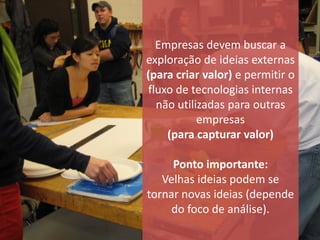 Empresas devem buscar a
exploração de ideias externas
(para criar valor) e permitir o
fluxo de tecnologias internas
  não utilizadas para outras
           empresas
    (para capturar valor)

     Ponto importante:
   Velhas ideias podem se
tornar novas ideias (depende
     do foco de análise).
 