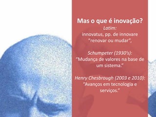 Mas o que é inovação?
             Latim:
   innovatus, pp. de innovare
      “renovar ou mudar”,

    Schumpeter (1930’s):
“Mudança de valores na base de
        um sistema.”

Henry Chesbrough (2003 e 2010):
   “Avanços em tecnologia e
           serviços.”
 