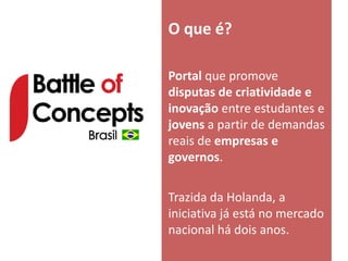 O que é?

Portal que promove
disputas de criatividade e
inovação entre estudantes e
jovens a partir de demandas
reais de empresas e
governos.

Trazida da Holanda, a
iniciativa já está no mercado
nacional há dois anos.
 