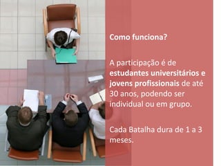 Como funciona?

A participação é de
estudantes universitários e
jovens profissionais de até
30 anos, podendo ser
individual ou em grupo.

Cada Batalha dura de 1 a 3
meses.
 
