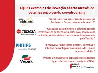 Alguns exemplos de inovação aberta através de
     batalhas envolvendo crowdsourcing
                    “Como inovar na comunicação das marcas
                      Brastemp e Consul no ponto de venda?”

                   “Conceitos para melhoria e diferenciação da
           infraestrutura de tecnologia, lazer e/ou serviços nas
            unidades residenciais e condomínios desenvolvidos
                                                  pela Tecnisa.”

                 “Desenvolver uma forma simples, interativa e
                 intuitiva de configurar os manuais de uso dos
                                             nossos produtos.”

               “Projete um sistema de captação e utilização de
                        águas pluviais nos terminais da VOPAK.
 