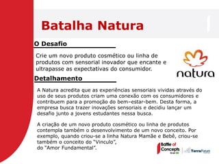 Batalha Natura
O Desafio
Crie um novo produto cosmético ou linha de
produtos com sensorial inovador que encante e
ultrapasse as expectativas do consumidor.
Detalhamento
A Natura acredita que as experiências sensoriais vividas através do
uso de seus produtos criam uma conexão com os consumidores e
contribuem para a promoção do bem–estar-bem. Desta forma, a
empresa busca trazer inovações sensoriais e decidiu lançar um
desafio junto a jovens estudantes nessa busca.

A criação de um novo produto cosmético ou linha de produtos
contempla também o desenvolvimento de um novo conceito. Por
exemplo, quando criou-se a linha Natura Mamãe e Bebê, criou-se
também o conceito do “Vinculo”,
do “Amor Fundamental”.
 