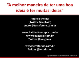 “A melhor maneira de ter uma boa
    ideia é ter muitas ideias”
              Andrei Scheiner
            (Twitter @inobvio)
        andrei@terraforum.com.br

       www.battleofconcepts.com.br
         www.sougenial.com.br
          Twitter @sougenial

         www.terraforum.com.br
          Twitter @terraforum

                          Agradecimentos a Fabiana Tarabal - TerraForum
 