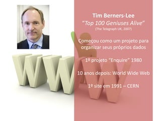 Tim Berners-Lee
 “Top 100 Geniuses Alive”
       (The Telegraph UK, 2007)


Começou como um projeto para
 organizar seus próprios dados

   1º projeto “Enquire” 1980

10 anos depois: World Wide Web

    1º site em 1991 – CERN
 