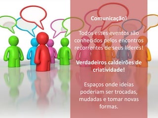 Comunicação!

  Todos esses eventos são
conhecidos pelos encontros
recorrentes de seus líderes!

Verdadeiros caldeirões de
      criatividade!

  Espaços onde ideias
 poderiam ser trocadas,
 mudadas e tomar novas
        formas.
 