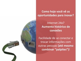 Como hoje você vê as
oportunidades para inovar?

     Internet 24x7
  Aumento histórico de
       conexões

Facilidade de se conectar e
 trocar informações com
outras pessoas (até mesmo
  combinar “palpites”)!
 