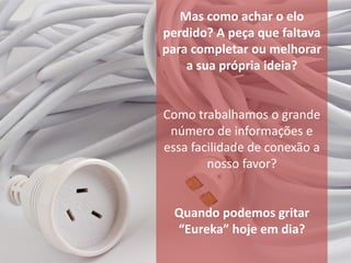 Mas como achar o elo
perdido? A peça que faltava
para completar ou melhorar
    a sua própria ideia?


Como trabalhamos o grande
 número de informações e
essa facilidade de conexão a
        nosso favor?


  Quando podemos gritar
  “Eureka” hoje em dia?
 