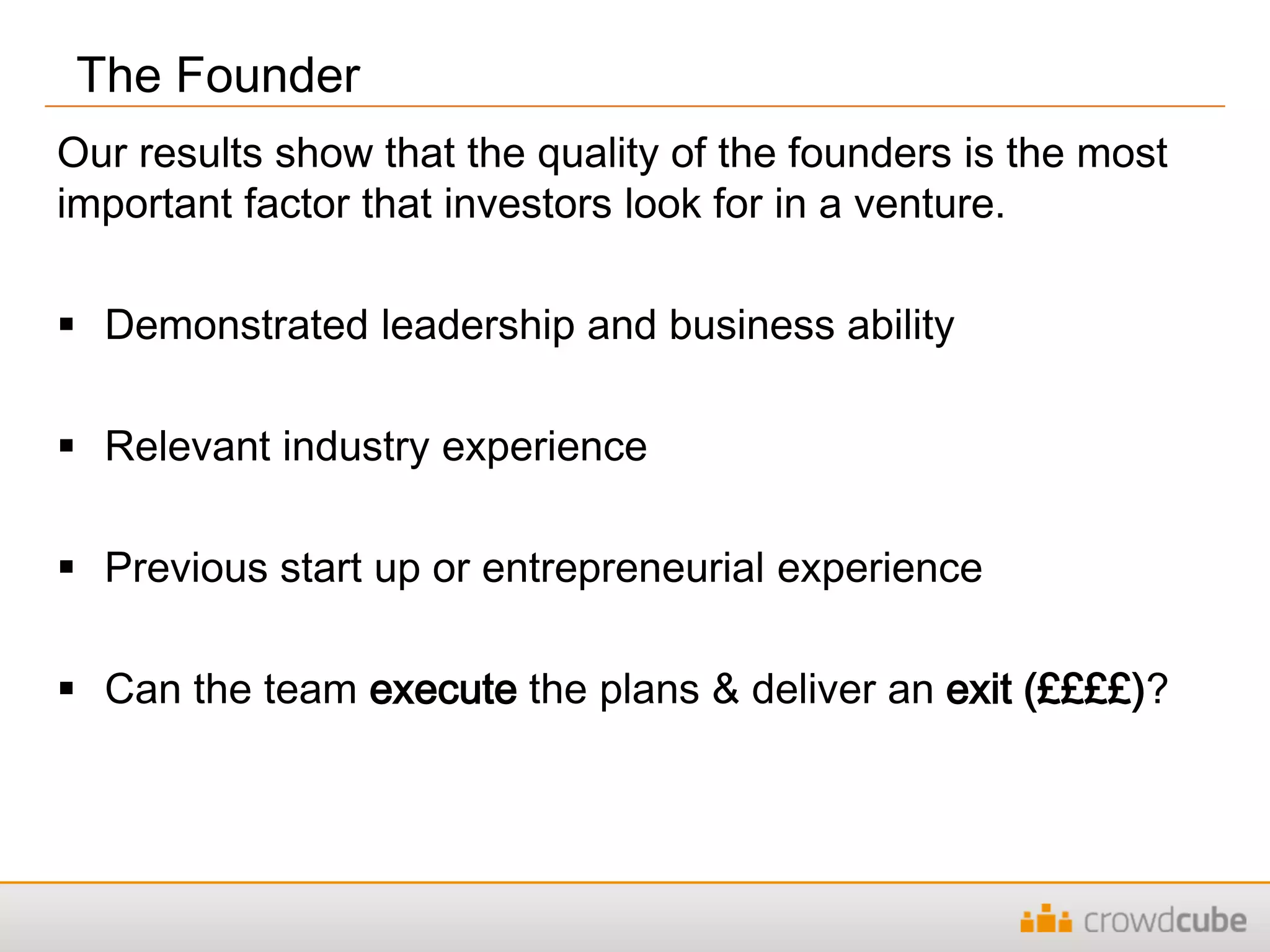 Our results show that the quality of the founders is the most
important factor that investors look for in a venture.
 Demonstrated leadership and business ability
 Relevant industry experience
 Previous start up or entrepreneurial experience
 Can the team execute the plans & deliver an exit (££££)?
The Founder
 