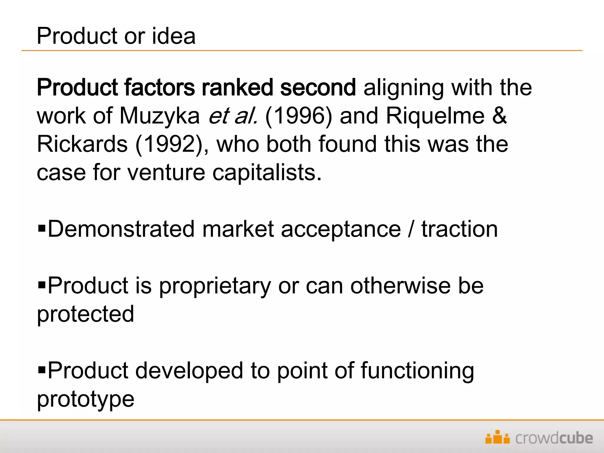 Product or idea
Product factors ranked second aligning with the
work of Muzyka et al. (1996) and Riquelme &
Rickards (1992), who both found this was the
case for venture capitalists.
Demonstrated market acceptance / traction
Product is proprietary or can otherwise be
protected
Product developed to point of functioning
prototype
 