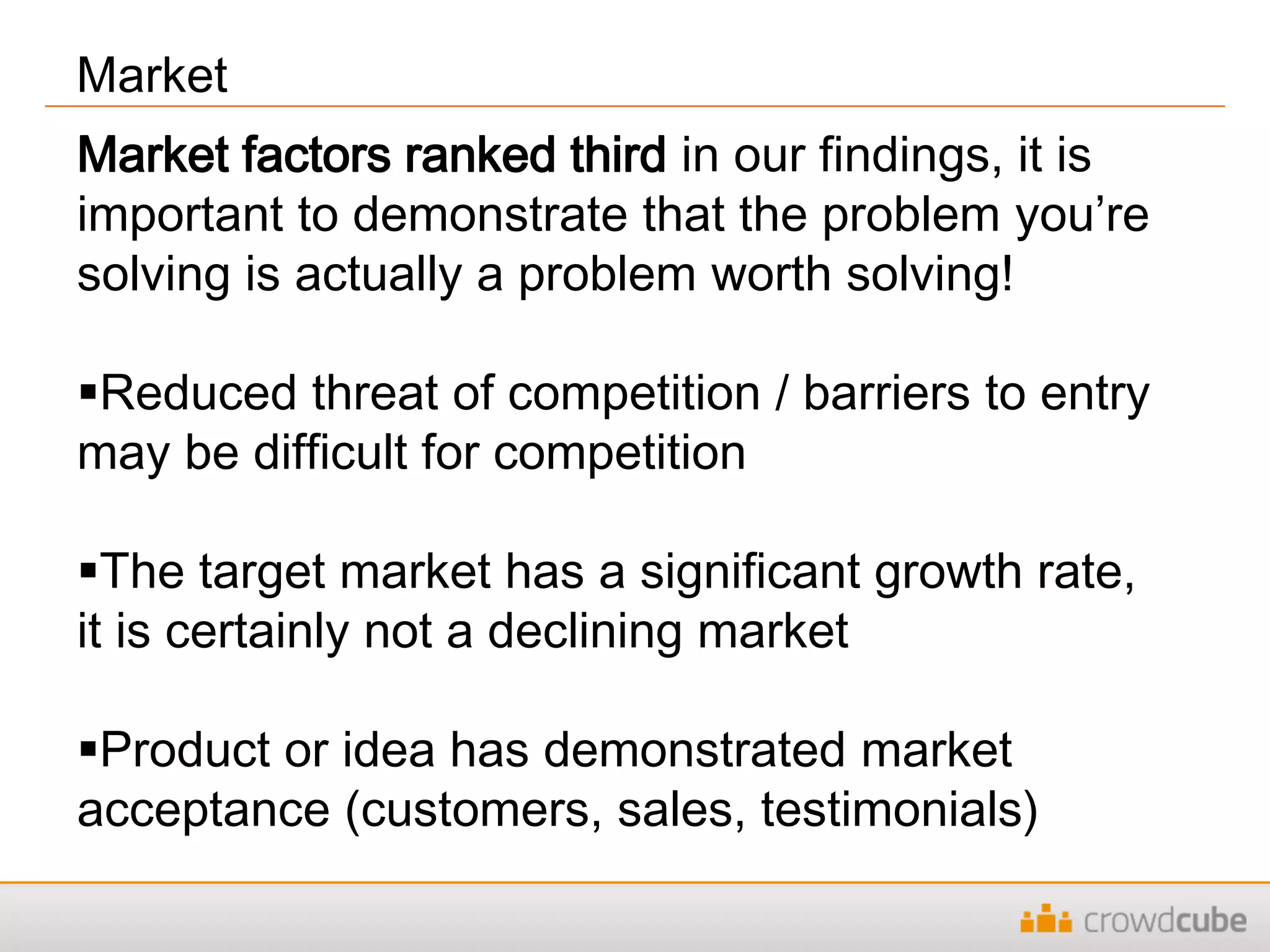 Market
Market factors ranked third in our findings, it is
important to demonstrate that the problem you’re
solving is actually a problem worth solving!
Reduced threat of competition / barriers to entry
may be difficult for competition
The target market has a significant growth rate,
it is certainly not a declining market
Product or idea has demonstrated market
acceptance (customers, sales, testimonials)
 