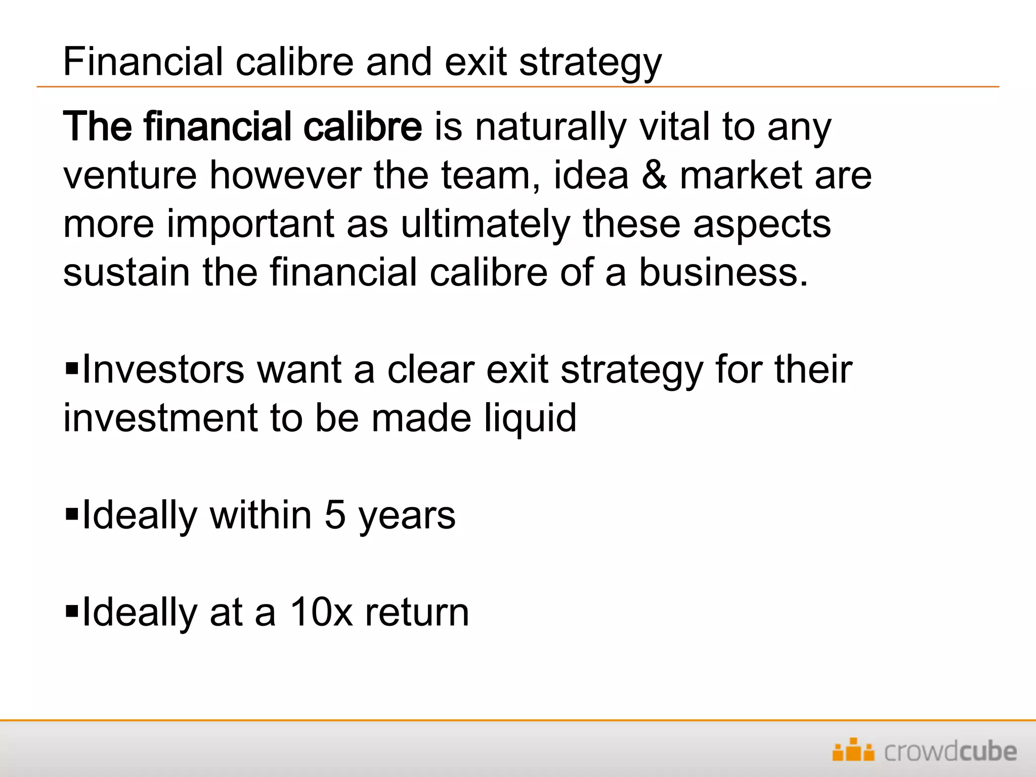 Financial calibre and exit strategy
The financial calibre is naturally vital to any
venture however the team, idea & market are
more important as ultimately these aspects
sustain the financial calibre of a business.
Investors want a clear exit strategy for their
investment to be made liquid
Ideally within 5 years
Ideally at a 10x return
 