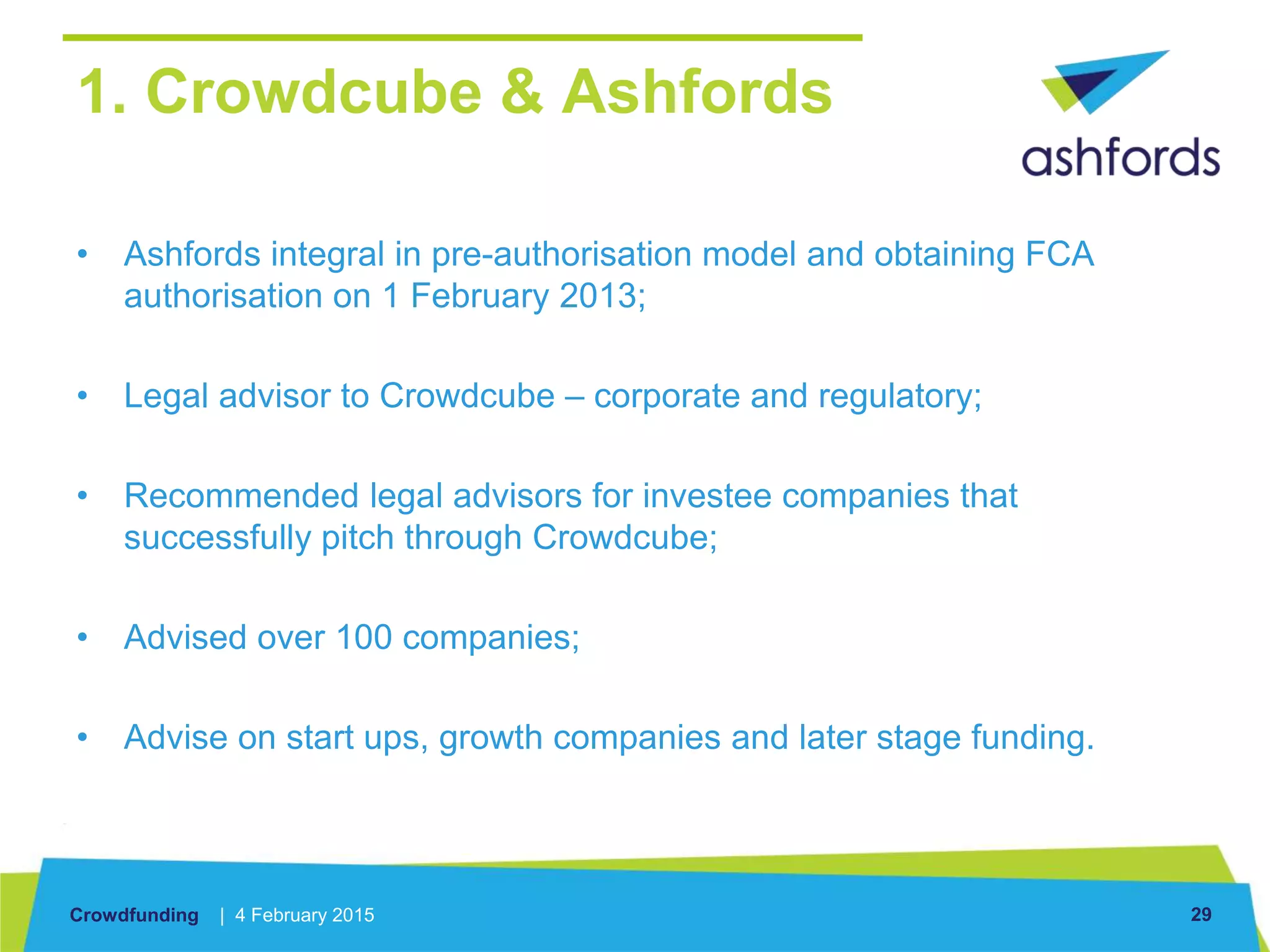 Crowdfunding | 4 February 2015 29
1. Crowdcube & Ashfords
• Ashfords integral in pre-authorisation model and obtaining FCA
authorisation on 1 February 2013;
• Legal advisor to Crowdcube – corporate and regulatory;
• Recommended legal advisors for investee companies that
successfully pitch through Crowdcube;
• Advised over 100 companies;
• Advise on start ups, growth companies and later stage funding.
 