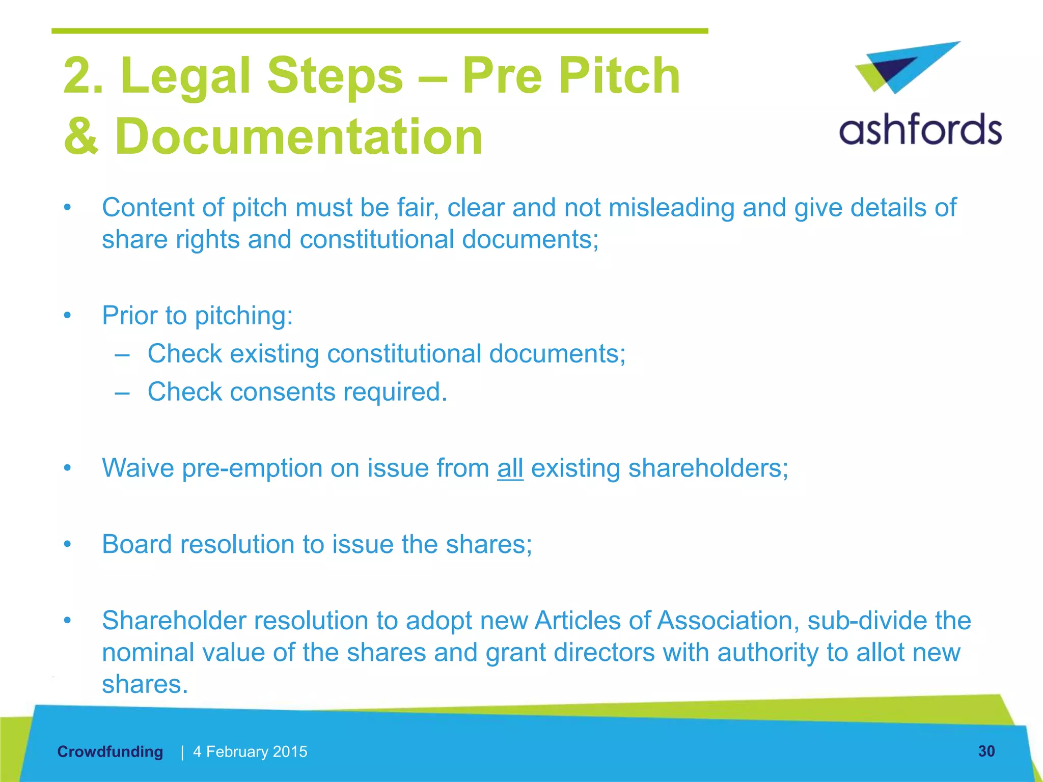 Crowdfunding | 4 February 2015 30
2. Legal Steps – Pre Pitch
& Documentation
• Content of pitch must be fair, clear and not misleading and give details of
share rights and constitutional documents;
• Prior to pitching:
– Check existing constitutional documents;
– Check consents required.
• Waive pre-emption on issue from all existing shareholders;
• Board resolution to issue the shares;
• Shareholder resolution to adopt new Articles of Association, sub-divide the
nominal value of the shares and grant directors with authority to allot new
shares.
 