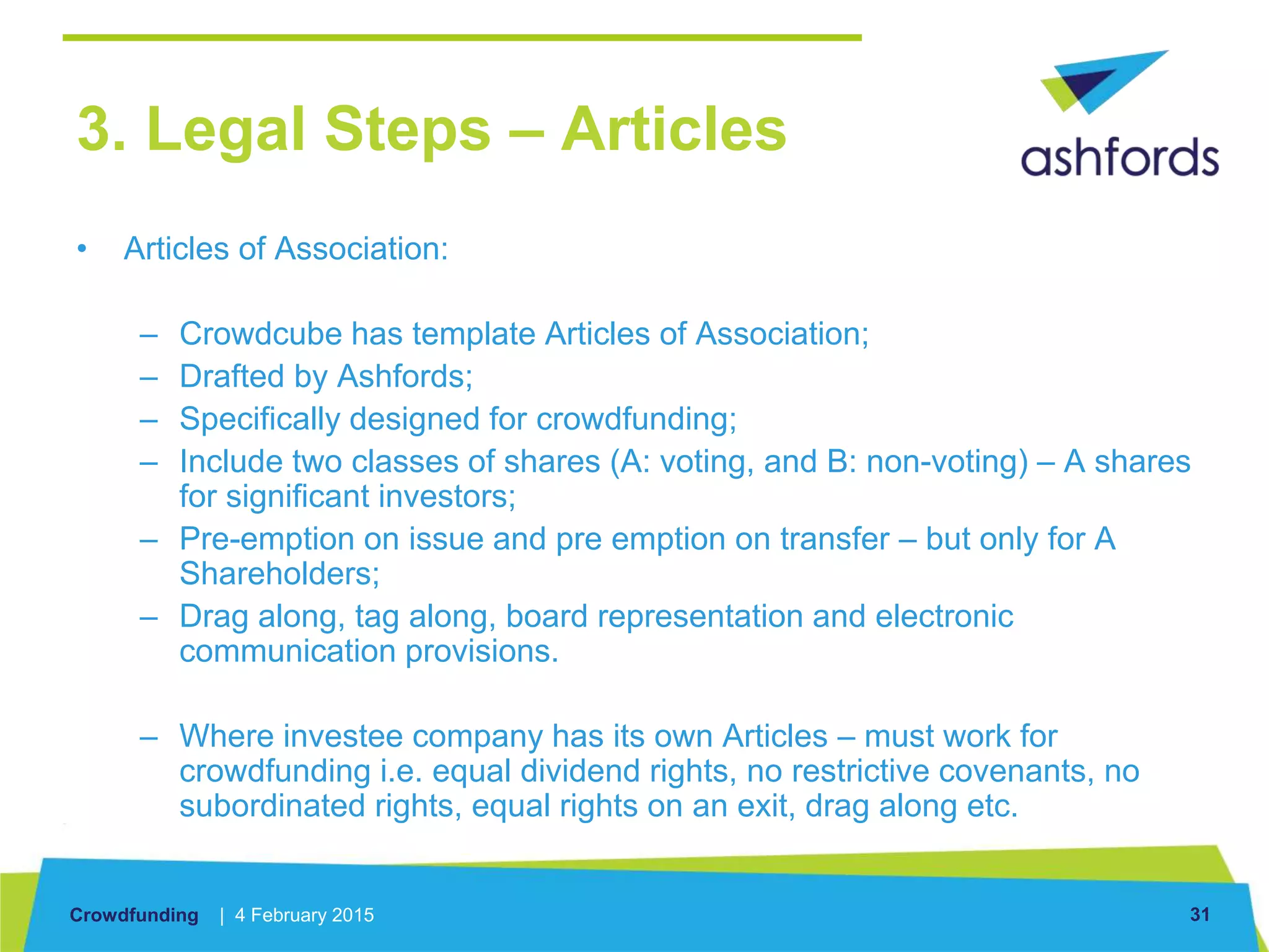 Crowdfunding | 4 February 2015 31
3. Legal Steps – Articles
• Articles of Association:
– Crowdcube has template Articles of Association;
– Drafted by Ashfords;
– Specifically designed for crowdfunding;
– Include two classes of shares (A: voting, and B: non-voting) – A shares
for significant investors;
– Pre-emption on issue and pre emption on transfer – but only for A
Shareholders;
– Drag along, tag along, board representation and electronic
communication provisions.
– Where investee company has its own Articles – must work for
crowdfunding i.e. equal dividend rights, no restrictive covenants, no
subordinated rights, equal rights on an exit, drag along etc.
 