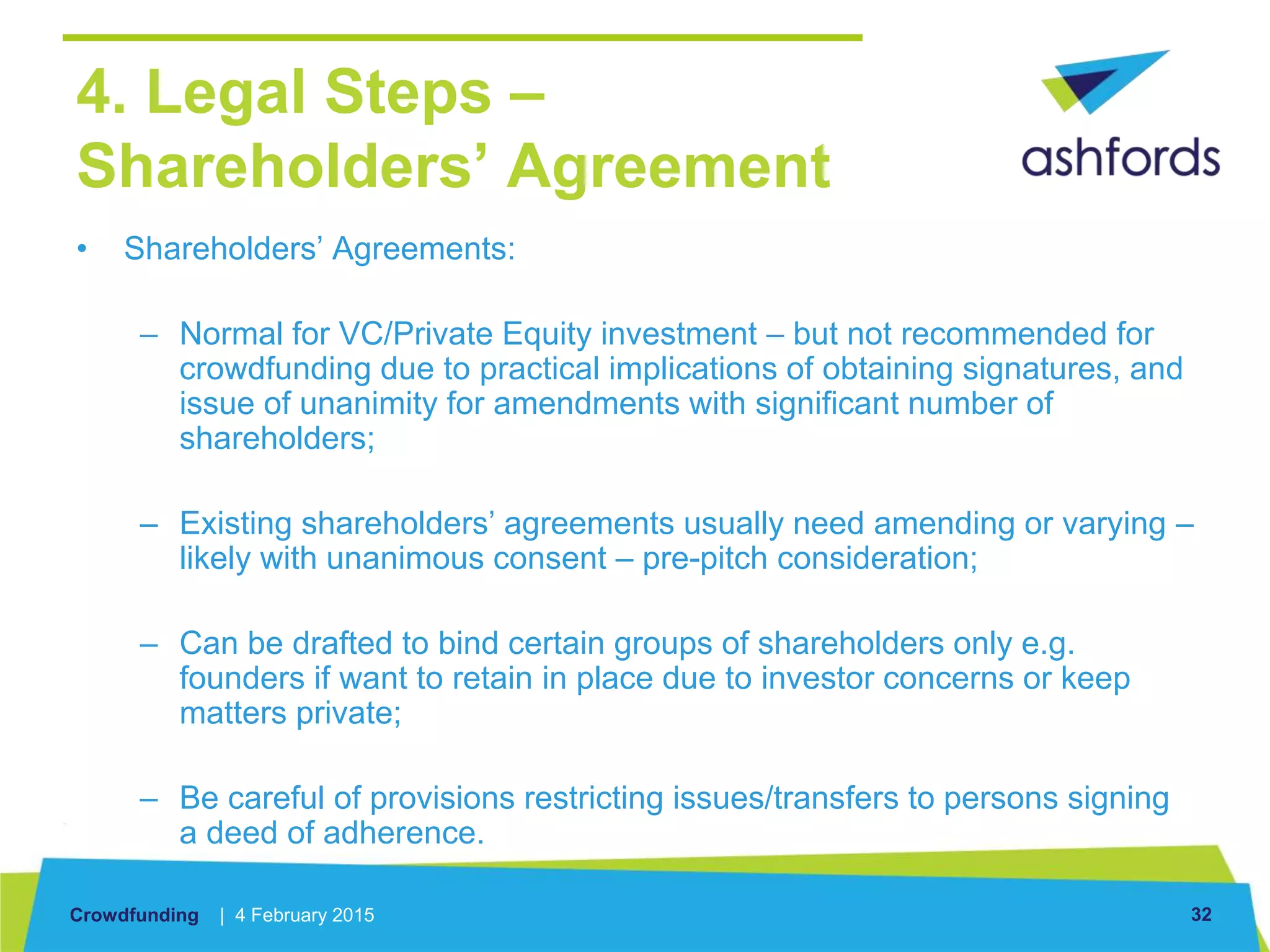 Crowdfunding | 4 February 2015 32
4. Legal Steps –
Shareholders’ Agreement
• Shareholders’ Agreements:
– Normal for VC/Private Equity investment – but not recommended for
crowdfunding due to practical implications of obtaining signatures, and
issue of unanimity for amendments with significant number of
shareholders;
– Existing shareholders’ agreements usually need amending or varying –
likely with unanimous consent – pre-pitch consideration;
– Can be drafted to bind certain groups of shareholders only e.g.
founders if want to retain in place due to investor concerns or keep
matters private;
– Be careful of provisions restricting issues/transfers to persons signing
a deed of adherence.
 