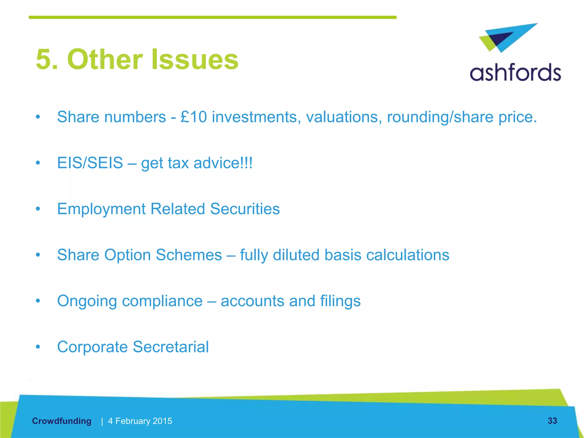 Crowdfunding | 4 February 2015 33
5. Other Issues
• Share numbers - £10 investments, valuations, rounding/share price.
• EIS/SEIS – get tax advice!!!
• Employment Related Securities
• Share Option Schemes – fully diluted basis calculations
• Ongoing compliance – accounts and filings
• Corporate Secretarial
 